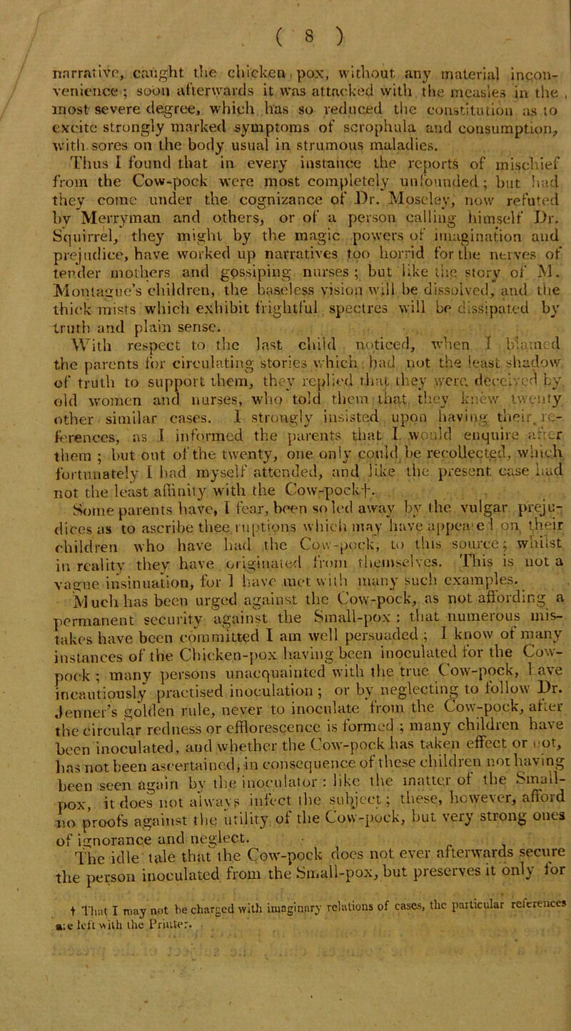 narrative, caught the chicken. pox, without any material incon- venience ; soon afterwards it was attacked with the measles in the , most severe degree, which has so reduced tiie constitution as to excite strongly marked symptoms of scrophula and consumption, with sores on the body usual in strumous maladies. Thus I found that in every instance the reports of mischief from the Cow-pock were most completely unfounded ; but had they come under the cognizance of Dr. Moseley, now refuted by Merryman and others, or of a person calling himself Dr. Squirrel, they might by the magic powers of imagination and prejudice, have worked up narratives too horrid for the nerves of tender mothers and gossiping nurses; but like the story of M. Montague’s children, the baseless vision will be dissolved, and the thick mists which exhibit frightful spectres will be dissipated by truth and plain sense. With respect to the last child noticed, when I blamed the parents for circulating stories which had not the least shadow of truth to support them, they replied that they were deceived by, old women and nurses, who told them that, they knew twenty other similar cases. I strongly insisted upon having, their, re- ferences, as I informed the parents that I would enquire after them ; but out of the twenty, one only could be recollected, which fortunately l had myself attended, and like the present ease had not the least affinity with the Cow-pockf . Some parents have, I fear, been soled away by the vulgar preju- dices as to ascribe thee mptions which may have appealed on their children who have had the Cow-pock, to this source; whilst in reality thev have originated from themselves. This is not a vague insinuation, for 1 have met with many such examples. Much has been urged against the Cow-pock, as not affording a permanent security against the Small-pox : that numerous mis- takes have been committed I am well persuaded ; I know of many instances of the Chicken-pox having been inoculated for the Cow- pock ; many persons unacquainted with the true Cow-pock, 1 ave incautiously practised inoculation ; or by neglecting to follow Dr. Jenner’s golden rule, never to inoculate from the Cow-pock, after the circular redness or efflorescence is formed ; many children have been inoculated, and whether the Cow-pock has taken effect or not, lias not been ascertained, in consequence of t hese children not having been seen again by the inoculator : like the matte;) oi the Small- pox, it does not always infect the subject; these, However, afioid no proofs against the utility, ol the Cow-pock, but very stiong ones of ignorance and neglect. The idle tale that the Cow-poek does not ever afterwards secure the person inoculated from the Small-pox, but piescrvesit only lor t That I may not tie charged with imaginary relations of cases, the particular references a;e left with the Printer.
