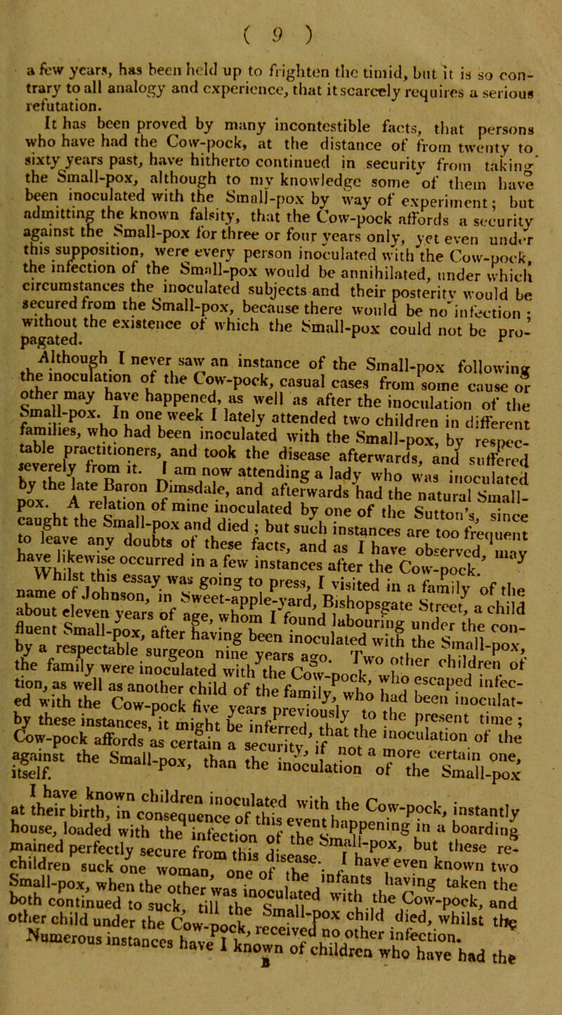 a few years, has been held up to frighten the timid, but it is so con- trary to all analogy and experience, that it scarcely requires a serious refutation. It has been proved by many incontcstible facts, that persons who have had the Cow-pock, at the distance of from twenty to sixty years past, have hitherto continued in security from taking the Small-pox, although to my knowledge some of them have been inoculated with the Small-pox by way of experiment • but admitting the known falsity, that the Cow-pock affords a security against the Small-pox for three or four years only, yet even under this supposition, were every person inoculated with the Cow-pock, the infection of the Small-pox would be annihilated, under which circumstances the inoculated subjects and their posterity would be secured from the Small-pox, because there would be no*’infection * pagated CX“t*Ce of which the ^all-pox could not be pro- -Although I never saw an instance of the Small-pox following the inoculation of the Cow-pock, casual cases from some cause or Wll \aVC haPPened’ as well as after the inoculation of the Small-pox. In one week I lately attended two children in different families, who had been inoculated with the Small-pox, by respec- ievLlPvrafVom°i1terS,[and ^ ^ fsease, afterwards, and7 suffered ieverely from it. I am now attending a lady who was inoculated by the late Baron Dimsdale, and afterwards had the natural Small- pox. A relation of mine inoculated by one of the Sutton’* dn caught the Small-pox and died ; bu, Jh instanced areZ frenue™ hJ^ ry ^ d°ubtS ,°t these facts> ad ^ I have ofeerved mav h WhdsTIhU pCCUrrCd m a feW mstances after the Cow-pock/ ‘Y name ofVnhn y- g°mg ^ prGSS’ 1 visited a family of the about of child fluent Small-pox, after having been inoculateTwitfi the Sm^ll C°' by a respectable surgeon nine yearsa-o7vI^i b'nall-Pox>. the family were inoculated with^tbp rvf ’ ,W° ier °bildren of tion, as well as another child of the familTwho 7fScaPed in,fc- ed with the Cow-pock five year* nrpvi y,i W 10 \ad been moculat- by these mstances,?it mfeht be inferred T-he P[es?nt tinie i Cow-pock affords as certain a Inoculat,on. of lhe SET ,he the- inoculation ^^the^Small-pox at instantly house, loaded with the9 infection of theSm**1?iPemng J*n il boardin8 tnained perfectly secure from thi* he ^mal*‘Pox> but these re- children suck o^ne worn o„e 0fThf' / haV<ieVen known Small-pox whenthp^tko ’ on.e °‘ ,tbe infants having taken the ^ier