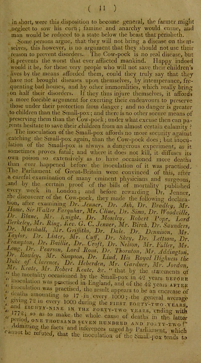 in short, were this disposition to become general, the farmer might .neglect to sow his corn ; famine and anarchy would ensue, and man would be reduced to a state below the beast that periaheth. Some persons argue, that they will not bring a disease on them- selves, this however, is no argument that they should not use their reason to prevent disorders. The Cow-pock is no real disease, but it prevents the worst that ever afflicted mankind. Happy indeed would it be, for these very people who will not save their children’s lives by the means afforded them, could they truly say that they have not brought diseases upon themselves, by intemperance, fre- quenting bad houses, and by other immoralities, which really bring on halt their disorders. If they thus injure themselves, it affords a more lorcible argument for exerting their endeavours to preserve those under their protection from danger ; and no danger is greater to children than the Small-pox; and there is no other secure means of preserving them than the Cow-pock; under what excuse then can pa- rents hesitate to save their .children from an almost certain calamity ? The inoculation of the Small-pox affords no more security against catching the Small-pox again, than the Cow-pock does ; but inocu- lation of the Small-pox is always a dangerous experiment, as it sometimes proves fatal; and where it does not kill, it diffuses its own poison so extensively as to have occasioned more deaths dian ever happened before the inoculation of it was practised. The Parliament of Great-Britain were convinced of this, after a careful examination of many eminent physicians and surgeons^ .and by the certain proof of the bills of mortality . published eveiy week in London; and before rewarding Dr. Jenner . discoverer or the Cow.-pock, they made the following declara- tion, after examining Dr. Jenner, Dr. Ash, Dr. Bradleu, Mr. Dome, Sir Ha ter Farqu/mr, Mr. Cline, Dr. Sims, Dr. JVoodville, JD hlane Mr. Knight, Dr. Moseley, Hobert Pope, Lord crkeley, Mr. Ring, Rev. G. C. Jenner, Mr. Birch. Dr. Saunders, Dr. Marshall, Mr. Griffiths, Dr. Dale, Dr. Dennison, Mr. v2l°rl Dn Lna?r M£ 9^’ I)r‘ Skey> Dr- Lettsom, Dr. 1 tampion, Dr. Bail he. Dr.. Croft, Dr. Nelson, Mr. Fuller, Mr. ^ono j r Pearson, Lord Rous, Dr. Thornton, Mr. Addington, /) /,. Mr- Sl™Pso”> Dr. Lind, His Royal Highness the mrJt MnCV> Pr' IIcherdm’ Mr- Gardner, Mr. Jordan, “ tlie mm-rnl't ? ^eitKeate, $c- that by the statements of Vf ; 9 i ! }’ occaslonedi by tlie Small-pox in 42 years before r; i'loc!'h if was I)uactl.sed.m Lngland, and of the 42 years after ^ inoculation was practised, the result appears to be an encrcase of V Alvina 7a'nQun£lnhr to 17 in. every 1000;. the. general average < eWCyy 1000 dur5nS the FIRST FORTY-TVVO. year!, - mo 1 ^J^/ORTY-TWO YEARS, ending with “ period orrr m*ke'the whole, cause of deaths in the latter Admilll !l rSAND,'EVEN1IUNMIiD AND FOKTY-TAVoi” Vamw bfl *atanth mfefenfCS m'Se.d p 1’ariiamet.t, which etJted, that the inoculation ot the Small-pox tends to