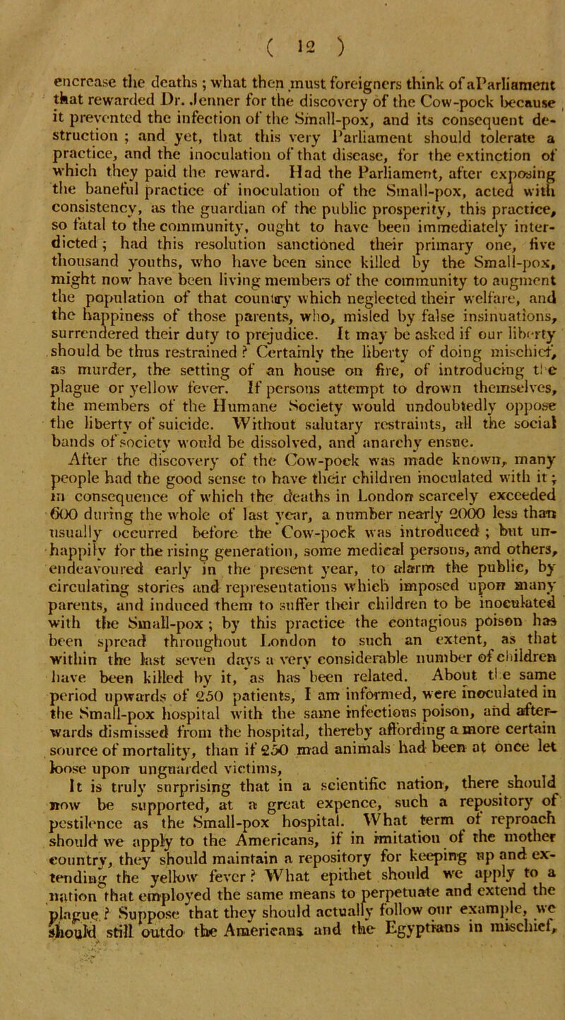 encrcase the deaths; what then .must foreigners think of aParliament that rewarded Dr. .lenner for the discovery of the Cow-pock because it prevented the infection of the Small-pox, and its consequent de- struction ; and yet, that this very Parliament should tolerate a practice, and the inoculation of that disease, for the extinction of which they paid the reward. Had the Parliament, after exposing the banehil practice of inoculation of the Small-pox, acted with consistency, as the guardian of the public prosperity, this practice, so fatal to the community, ought to have been immediately inter- dicted ; had this resolution sanctioned their primary one, five thousand youths, who have been since killed by the Small-pox, might now have been living mem be 1-3 of the community to augment the population of that country which neglected their welfare, and the happiness of those parents, who, misled by false insinuations, surrendered their duty to prejudice, ft may be asked if our liberty should be thus restrained ? Certainly the liberty of doing mischief’, as murder, the setting of an house on fire, of introducing ti e plague or yellowr fever. If persons attempt to drown themselves, the members of the Humane Society would undoubtedly oppose the liberty of suicide. Without salutary restraints, all the social bands of society would be dissolved, and anarchy ensue. After the discovery of the Cour-pock was made known, many people had the good sense to have their children inoculated with it; m consequence of which the deaths in London scarcely exceeded (jOO during the whole of last year, a number nearly 2000 less than usually occurred before the Cow-pock was introduced ; but un- happily for the rising generation, some medical persons, and others, endeavoured early in the present year, to alarm the public, by circulating stories and representations which imposed upon many parents, and induced them to suffer their children to be inoculated with the Small-pox ; by this practice the contagious poison has been spread throughout London to such an extent, as that within the last seven days a very considerable number of children have been killed by it, as has been related. About ti e same period upwards of 250 patients, I am informed, were inoculated in the Small-pox hospital with the same infectious poison, and after- wards dismissed from the hospital, thereby affording a more certain source of mortality, than if 250 mad animals had been at once let loose upon unguarded victims. It is truly surprising that in a scientific nation, there should now be supported, at a great expence, such a repository of pestilence as the Small-pox hospital. What term of reproach should we apply to the Americans, if in imitation of the mother country, they should maintain a repository for keeping up and ex- tending the yellow' fever ? What epithet should wre apply to a nation that employed the same means to perpetuate and extend the plague l Suppose that they should actually follow our example, we should still outdo the Americans, and the Egyptians in mischief.