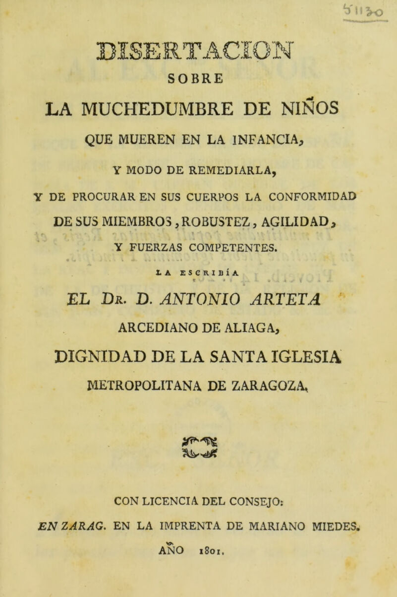 “í l'Vo SOBRE LA MUCHEDUMBRE DE NIÑOS QUE MUEREN EN LA INFANCIA, Y MODO DE REMEDIARLA, Y DE PROCURAR EN SUS CUERPOS LA CONFORMIDAD DE SUS MIEMBROS, ROBUSTEZ, AGILIDAD, Y FUERZAS COMPETENTES. • « k ' . « I t •« XA ESCKIBÍA té . « * EL Dr. D. ANTONIO ARTETA ' ARCEDIANO DE ALIAGA, DIGNIDAD DE LA SANTA IGLESIA METROPOLITANA DE ZARAGOZA CON LICENCIA DEL CONSEJO: EN ZÁRAG. EN LA IMPRENTA DE MARIANO MIEDES. ANO i8oi.