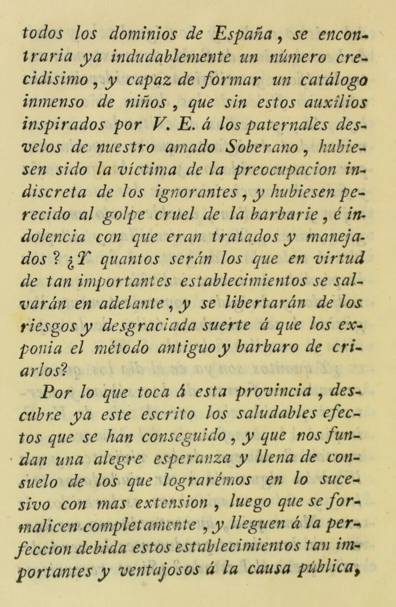 todos los dominios de 'España, se encon-^ traria ya indudablemente un número cre^ cidisimo 5 y capaz de formar un catálogo inmenso de niños , que sin estos auxilios inspirados por V. E. á los paternales des^ velos de nuestro amado Soberano , hubie’^ sen sido la víctima de la preocupación in-* discreta de los ignorantes ^ y hubiesen pe^ recido al golpe cruel de la barbarie, é in- dolencia con que eran tratados y maneja- dos 1 ¿T quantos serán los que en virtud de tan importantes establecimientos se sal^ varán en adelante, y se libertarán de los riesgos y desgraciada suerte á que los ex^ ponia el método antiguo y bárbaro de crU arlos^- Por lo que toca á esta provincia ^ des^ cubre ya este escrito los saludables efec- tos que se han conseguido , y que nos futí- • dan una alegre esperanza y llena de con- suelo de los que lograrémos en lo suce^ sivo con mas extensión^ luego que se for^ malicem^completámente ^y lleguen á la per^ feccion debida estos establecimientos tan im- portantes y ventajosos a la causa pública^