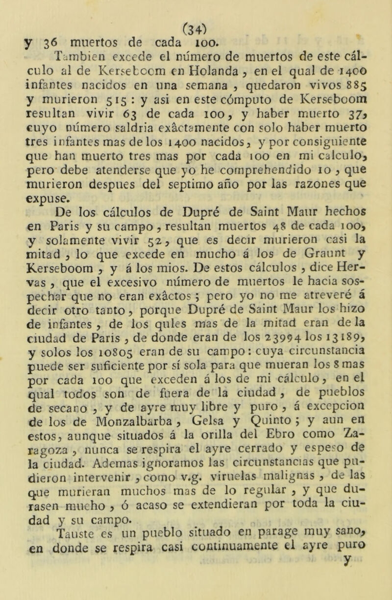 y 36 muertos de cada 100. También excede el número de muertos de este cál- culo al de Kerselccm en Holanda y en el qual de 1400 infantes nacidos en una semana , quedaron vivos 885 y murieron 515: y asi en este cómputo de Kerseboom resultan vivir 63 de cada 100, y haber muerto 37^ cuyo número saldría exactamente con solo haber muerto tres infantes mas de los 1400 nacidos y y por consiguiente que han muerto tres mas por cada 100 en mi calculo^ pero debe atenderse que yo he cornprehendido 10 y que murieron después del séptimo año por las razones que expuse. De los cálculos de Dupré de Saint Maur hechos en Paris y su campo, resultan muertos 48 de cada 100, y solamente vivir 52, que es decir murieron casi la mitad , lo que excede en mucho á los de Graunt y Kerseboom , y á los mios. De estos cálculos , dice Her- vas , que el excesivo número de muertos le hacia sos- pechar que no eran exactos; pero yo no me atreveré á decir otro tanto, porque Dupré de Saint Maur los hizo de infantes , de los qules mas de la mitad eran de la ciudad de Paris , de donde eran de los 23994 los 13189^ y solos los 10805 eran de su campo: cuya circunstancia puede ser suficiente por sí sola para que mueran los 8 mas por cada 100 que exceden á los de mi cálculo, en el qual todos son de fuera de la ciudad , de pueblos de secano , y de ayre muy libre y puro , á excepción de los de Monzalbarba , Gelsa y Quinto ; y aun en estos, aunque situados á la orilla del Ebro como Za- ragoza , nunca se respira el ayre cerrado y espeso de la ciudad. Ademas ignoramos las circunstancias que pu- dieron intervenir , corno v.g. viruelas malignas , de las que murieran muchos mas de lo regular , y que du- rasen mucho , ó acaso se extendieran por toda la ciu- dad y su campo. Tauste es un pueblo situado en parage muy sano, en donde se respira casi coíitinuamente el ayre puro y