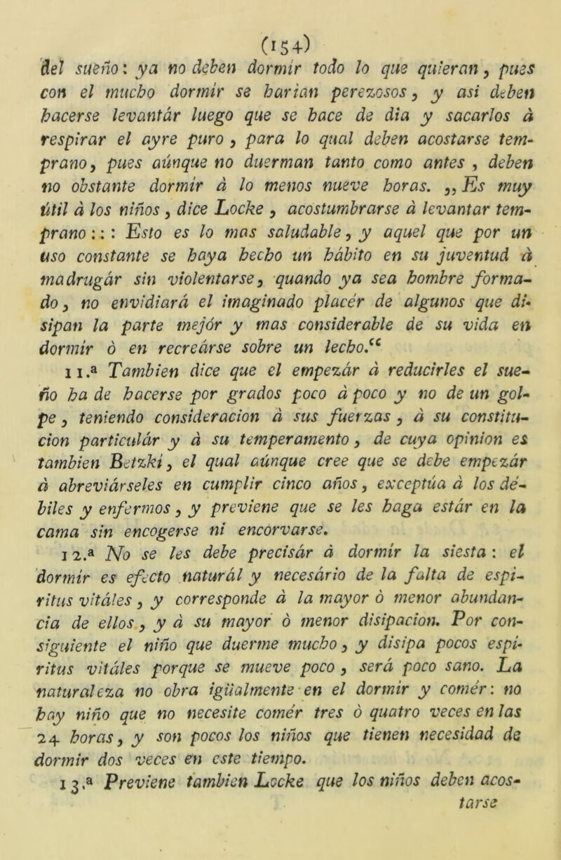 (>S4) ñeJ sueño: ya m deben dormir todo lo que quieran, pues con el mucho dormir se harían perezosos, y asi dtben hacerse levantar luego que se hace de di a y sacarlos á respirar el ayre puro , para lo qual deben acostarse tem- prano, pues aunque no duerman tanto como antes , deben no obstante dormir á lo menos nueve horas. „ Es muy útil á los niños , dice Loche , acostumbrarse á levantar tem- prano :: : Esto es lo mas saludable, y aquel que por un uso constante se baya hecho un hábito en su juventud n madrugar sin violentarse, quando ya sea hombre forma^ do, no envidiará el imaginado placér de algunos que di- sipan la parte mejor y mas considerable de su vida en dormir o en recrearse sobre un lecho^^ 11 .a También dice que el empezar á reducirles el sue- ño ha de hacerse por grados poco á poco y no de un gol- pe , teniendo consideración á sus fuerzas, á su constitu- ción particulcir y á su temperamento, de cuya Opinión es también Betzki, el qual aünque cree que se debe empezar á abreviárseles en cumplir cinco años, exceptúa á los dé- biles y enfermos, y previene que se les baga estár en la cama sin encogerse ni encorvarse, 12. * No se les debe precisar á dormir la siesta : el 'dormir es efecto naturál y necesario de la falta de espL ritíis vitales, y corresponde d la mayor ó menor abundan- cia de ellos, y á su mayor ó menor disipación. Por con- siguiente el niño que duerme mucho, y disipa pocos espí- ritus vitales porque se mueve poco , será poco sano. La naturaleza no obra igualmente ■ en el dormir y comér: no hay niño que no necesite comér tres ó quatro veces en las 24 horas, y son pocos los niños que tienen necesidad ds dormir dos veces en este tiempo. 13. * Previene también Leche que los niños deben acos- tarse