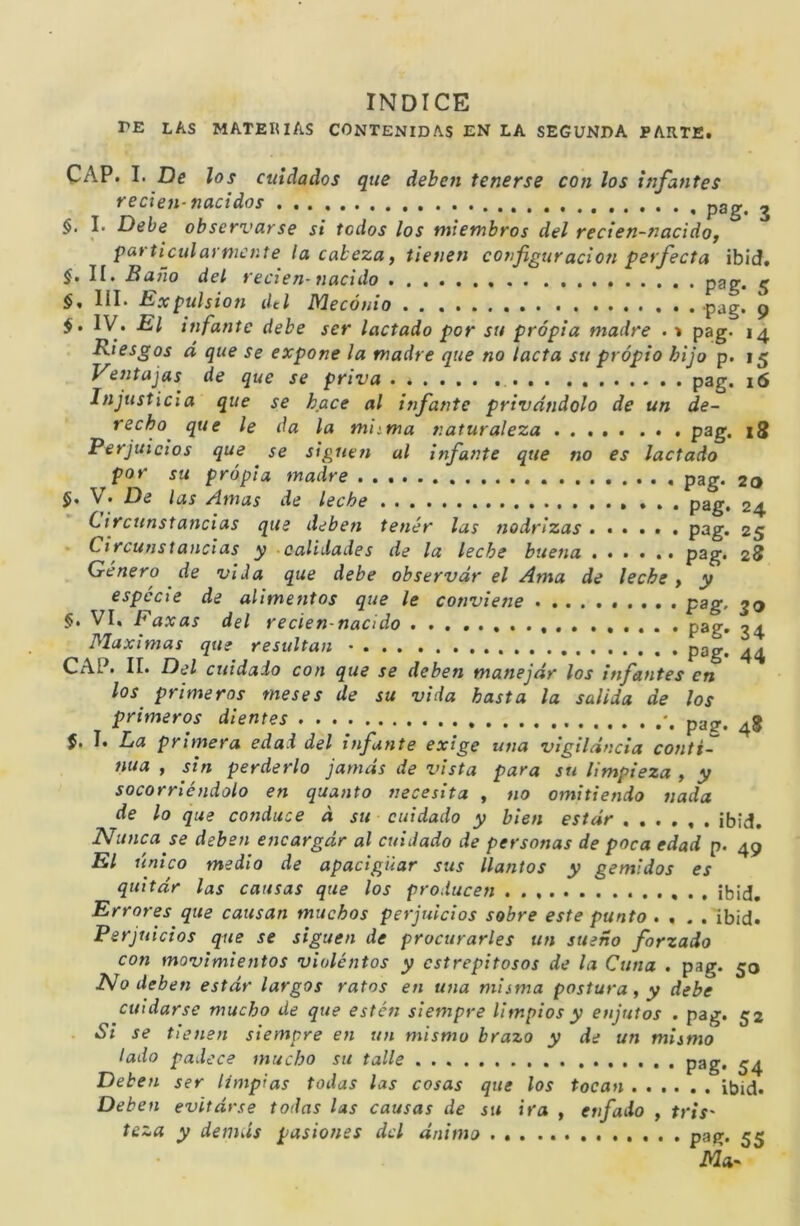 INDICE PE las materias contenidas EN LA SEGUNDA PARTE. CAP. I. De los cuidados que deben tenerse con los infantes reden-nacidos pgg. ^ §, I. Debe observarse si todos los miembros del reden-nacidoj particularmente la cabeza y tienen co7)figuración perfecta ibieJ, §, II. Baño del reden- Tiacido 5 §, III. Expulsión dtl Mecónio pag. 9 IV. El infante debe ser laclado por su propia madre . » pag. 14 Riesgos d que se expone la madre que no lacta su propio hijo p. 15 Vetitajas de que se priva pag. i6 Injusticia que se hace al itifa/ite privándolo de un de- recho^ que le da la miima naturaleza pag. zS Perjuicios que se sigueti al infante que no es laclado por su propia tnadre pag. 20 $, V. De las Amas de leche ... pag. 24 Circunstancias que debeti tetiér las tiodrlzas ...... pag. 25 • Circutistandas y calidades de la leche buetia P^g* 28 Genero de vida que debe observar el Ama de leche > y especie de alimetitos que le conviene pag, 50 §• VI. Faxas del reden-nacido pag. 34 Máximas que resultan - pag. ^4 CAP. II. Del cuidado cotí que se deben manejar los itifatites en los primeros meses de su vida basta la salida de los primeros dientes pag. J. I. La primera edad del ififunte exige una vigilancia cotiti- 7iua , sin perderlo jamás de vista para su limpieza , y socorriéndolo en qua/ito fiecesita y no omitiefido nada de lo que conduce á su cuidado y bien estar ¡bid. Nunca se deben e/icargár al cuidado de persotias de poca edad p. 49 El único medio de apaciguar sus llantos y gemidos es quitár las causas que los producen ¡bid. Errores que causan muchos perjuicios sobre este punto . , . . lb¡d. Perjuicios que se siguen de procurarles un sueño forzado con movimientos violentos y estrepitosos de la Cuna . pag. 50 Nodebeti estár largos ratos en una misma postura y y debe cuidarse mucho de que estén siempre limpios y e/ijutos . pag. 52 Si se tie/ten siempre eji un mismo brazo y de un mismo lado padece mucho su talle pag. ^4 Deben ser limpias todas las cosas que los tocan .... . . ibid. Deben evitárse todas las causas de su ira , enfado , tris' teza y demás pasiones dcl ánimo pag. 55