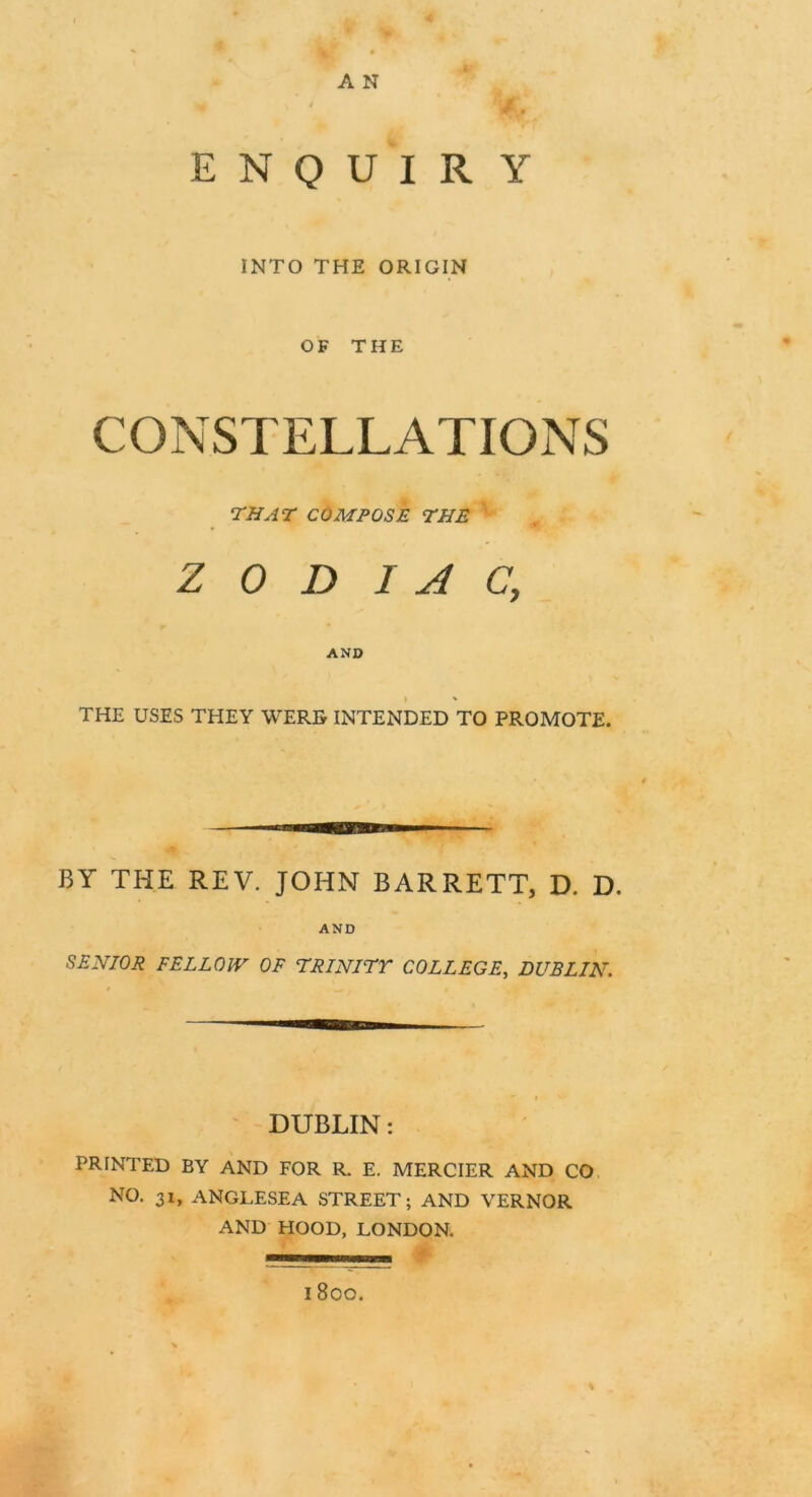 A N ENQUIRY INTO THE ORIGIN OF THE CONSTELLATIONS THAT COMPOSE THE ZODIAC; AND THE USES THEY WERE INTENDED TO PROMOTE. BY THE REV. JOHN BARRETT, D. D. AND SENIOR FELLOW OF TRINITT COLLEGE, DUBLIN. DUBLIN: PRINTED BY AND FOR R. E. MERCIER AND CO NO. 31, ANGLESEA STREET; AND VERNOR AND HOOD, LONDON. % l80O.