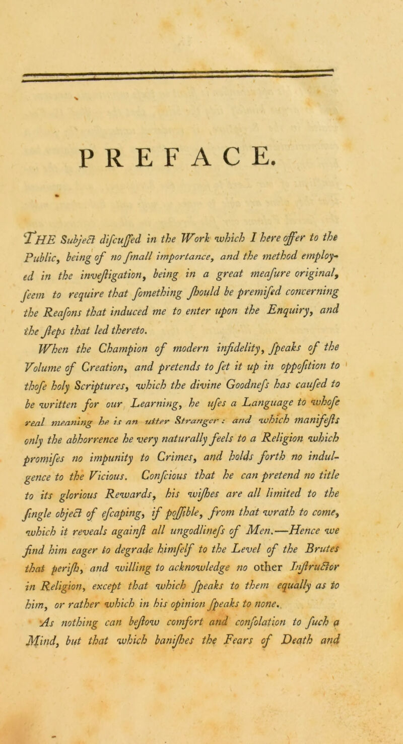 * PREFACE. THE Subject d'lfcuffed in the Work which I here offer to the Public, being off no ffmall importance, and the method employ- ed in the inveffigation, being in a great meaffure original, ffeem to require that ffomething Jhould be premiffed concerning the Reaffons that induced me to enter upon the Enquiry, and the Jleps that led thereto. When the Champion off modern infidelity, ffpeahs off the Volume off Creation, and pretends to ffet it up in oppofition to thoffe holy Scriptures, which the divine Goodneffs has cauffed to be written for our Learning, he uffes a Language to whoffe real meaning he is an utter Stranger: and which maniffefis only the abhorrence he very naturally feels to a Religion which promiffes no impunity to Crimes, and holds forth no indul- gence to the Vicious. Confcious that he can pretend no title to its glorious Rewards, his wiffhes are all limited to the Jingle object of effcaping, if poffble, from that wrath to come, which it reveals againfi all ungodlineffs of Men.—Hence we find him eager to degrade hmffelff to the Level of the Brutes that perijhy and willing to acknowledge no other InJlruElor in Religion, except that which ffpeaks to them equally as to him, or rather which in his opinion ffpeaks to none. As nothing can befiow comfort and conffolafion to ffuch a Mindy but that which banifhes the Fears off Death and