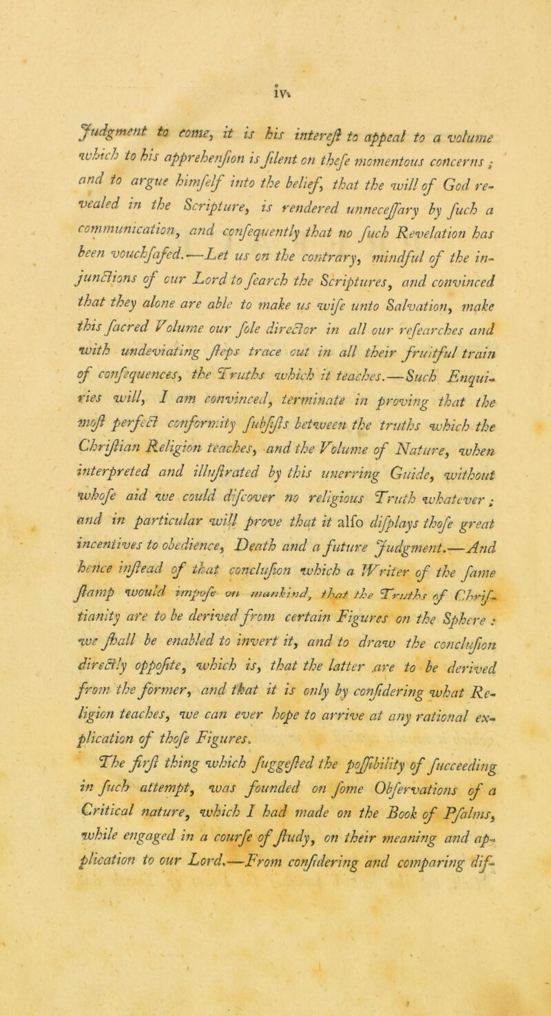 1V-. Judgment to tome, it is his interefi to appeal to a volume •which to his apprehenfton is Jilent on thefe momentous concerns ,* and to argue himfelf into the belief,\ that the -will of God re- vealed m the Scripture, is rendered unnecejfary by fuch a communicationy and confequently that no fuch Revelation has been vouchfafed—Let us on the contrary, mindful of the in- junctions of cur Lord to fcarch the Scriptures, and convinced that they alone are able to make us •wife unto Salvation, make this facred Volume our foie director in all our refearches and •with undeviating ftps trace out in all their fruitful train of confequences, the Truths which it teaches.—Such Enqui- ries will, I am convinced, terminate in proving that the mofl perfect conformity fubftfts between the truths which the Chrifian Religion teaches, and the Volume of Nature, when interpreted and illtf rated by this unerring Guide, without whofe aid we could dfcover no religious Truth whatever and in particular will prove that it alfo difplays thofe great incentives to obedience, Death and a future judgment.—And hence infead of that conclufion which a Writer of the fame famp would impof on mankind, that the Truths rf C.hrif- tianity are to be derived from certain Figures on the Sphere : we Jhall be enabled to invert it, and to draw the conclufion directly oppofite, which is, that the latter .are to be derived from the former, and that it is only by con fide ring what Re- ligion teaches, we can ever hope to arrive at any rational ex- plication of thofe Figures. The firfi thing which fuggefed the pofftbility of ficceeding in fuch attempt, was founded on j'ome Obfervations of a Critical nature, which I had made on the Book of Pfalms, while engaged in a courfe of fudy, on their meaning and ap- plication to our Lord.—From confdering and comparing dif-