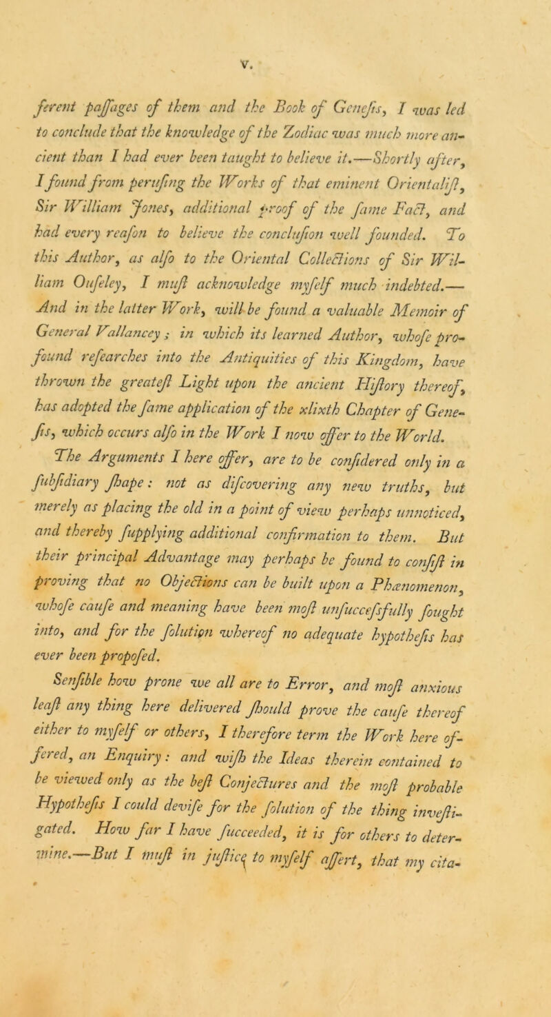 fevent paffages of them and the Booh of Gcncfts, I was led to conclude that the knowledge of the Zodiac was much more an- cient than I had ever been taught to believe it.—Shortly after, Ifound from peruftng the Works of that eminent OrientaliJly Sir William Jones, additional proof of the fame Fact, and had every reafon to believe the conclufton well founded. T? this Author, as alfo to the Oriental Collections of Sir Wil- liam Oufeley, I mujl acknowledge myfelf much indebted.— And in the latter Work, will be found a valuable Memoir of General Fallanccy ; in which its learned Author, whofe pro- found refearches into the Antiquities of this Kingdom, have thrown the great eft Light upon the ancient Hi/lory thereof has adopted the fa me application of the xlixth Chapter of Gene- fts, which occurs alfo in the Work I now offer to the World. The Arguments I here offer, are to be conftdered only in a fubf diary fhape: not as difcovering any new truths, but merely as placing the old in a point of view perhaps unnoticed, and thereby fupplying additional confirmation to them. But their principal Advantage may perhaps be found to conftft in p) oving that no Objections can be built upon a Bhicnomenon, whofe caufe and meaning have been moft unfuccefsfully fought into, and for the folution whereof no adequate hypothefts has ever been propofed. Senftble how prone we all are to Error, and moft anxious leaft any thing here delivered ftoould prove the caufe thereof either to myfelf or others, I therefore term the Work here of- fered, an Enquiry: and wifh the Ideas therein contained to be viewed only as the beft Conjectures and the moft probable Hypothefts I could devife for the folution of the thing invefti- gated. How far I have fucceeded, it is for others to deter- mine.—But I tnuft in juftic^ to myfelf affert, that my cita-