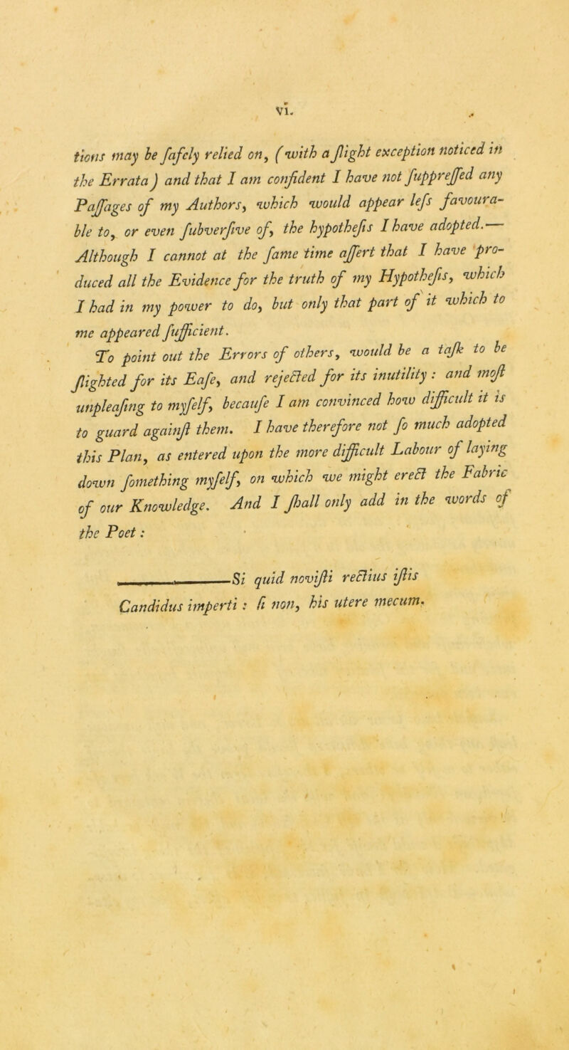 tiotis may be fafcly vehed on, (with a flight exception noticed in the Errata J and that I am confident I have not flupprejfled any Pajfages of my Authors, which would appear lefs favoura- ble to, or even fubverflve of the hypothefls I have adopted. Although I cannot at the fame time ajfert that I have pro- duced all the Evidence for the truth of my Hypothefls, which I had in my power to do, but only that part of it which to me appearedfujfcient. To point out the Errors of others, would be a tajk to be flighted for its Eafe, and rejected for its inutility: and mofl unpleaflng to myfelfi becaufe lam convinced how difficult it is to guard againfl them. I have therefore not fo much adopted this Plan, as entered upon the more difficult Labour of laying down fomething myfelfi on which we might erect the Fabric of our Knowledge. And I Jhall only add in the words of the Poet: S’ quid novifli reElius iflis Candidas imperii: fi non, his utere mecum. \