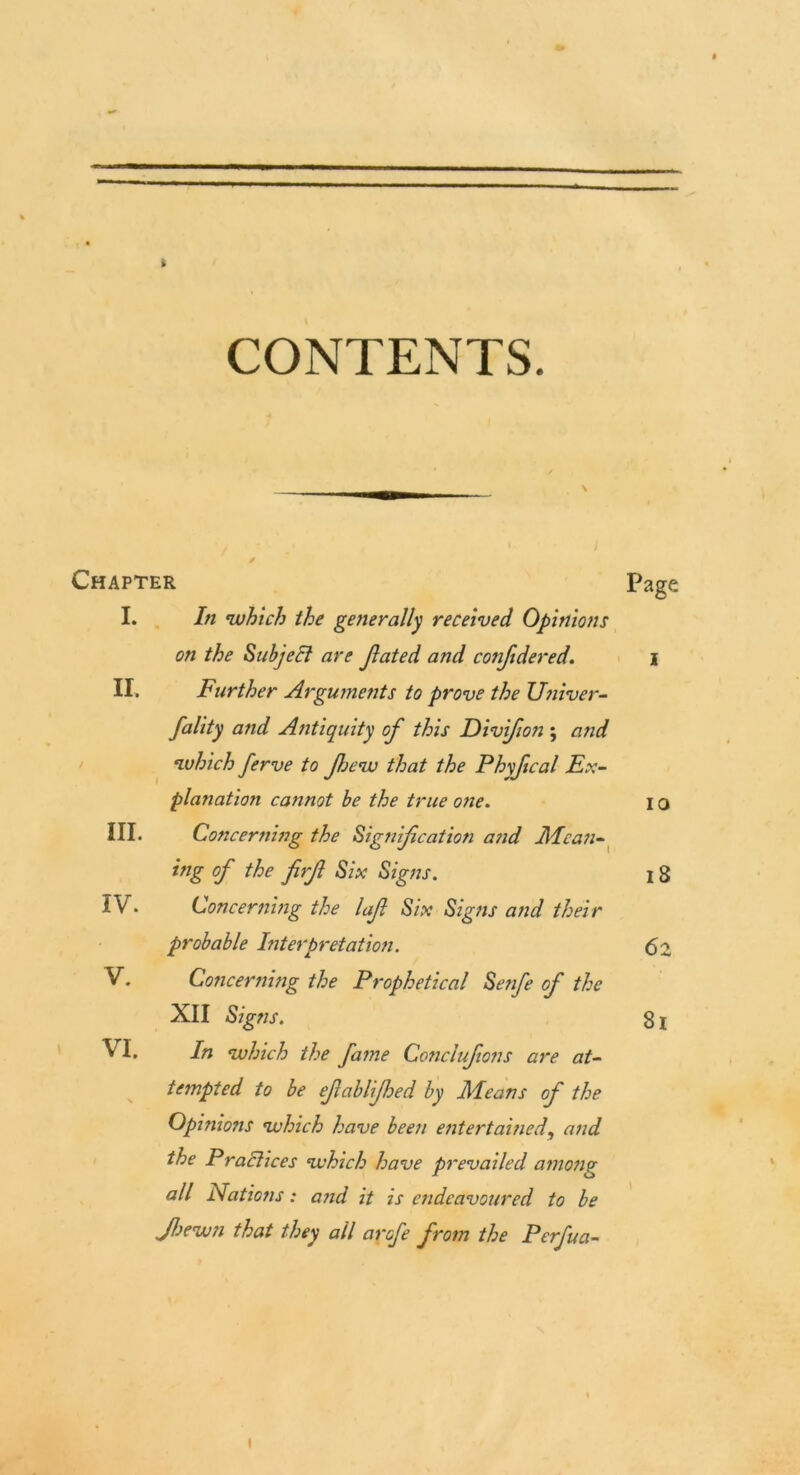 t CONTENTS. II. Chapter Page I. In which the generally received Opinions on the Subject are Jlated and conftdered. i Further Arguments to prove the Univer- fality and Antiquity of this Divfion ; and which ferve to fjew that the Phyfical Ex- planation cannot be the true one. I o Concerning the Signification and Mcan- ing of the firfl Six Signs. 18 Concerning the lafi Six Signs and their probable Interpretation. 62 Concerning the Prophetical Senfe of the XII Sig ns. 81 In which the fame Conclufons are at- tempted to be efiablifhed by Means of the Opinions which have been entertained, and the P ract ices which have prevailed among all Nations: and it is endeavoured to be Jhewn that they all arofe from the Perfua- III. IV. V. VI. I