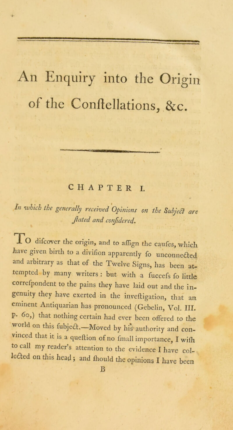 An Enquiry into the Origin V of the Conflellations, &c. CHAPTER I. # In 'which the generally received Opinions on the SubjeB are Jlated and considered. To difcover the origin, and to aflign the caufes, which have given birth to a divifion apparently fo unconnected and arbitrary as that of the Twelve Signs, has been at- tempted by many writers : but with a fuccefs fo little correfpondent to the pains they have laid out and the in- genuity they have exerted in the invefligation, that an eminent Antiquarian has pronounced (Gebelin, Vol. IIL p. 6o,) that nothing certain had ever been offered to the world on this fubject. Moved by his1'authority and con- vinced that it is a queflion of no fmall importance, I wifh to call my reader’s attention to the evidence I have col- leded on this head; and fhould the opinions I have been B