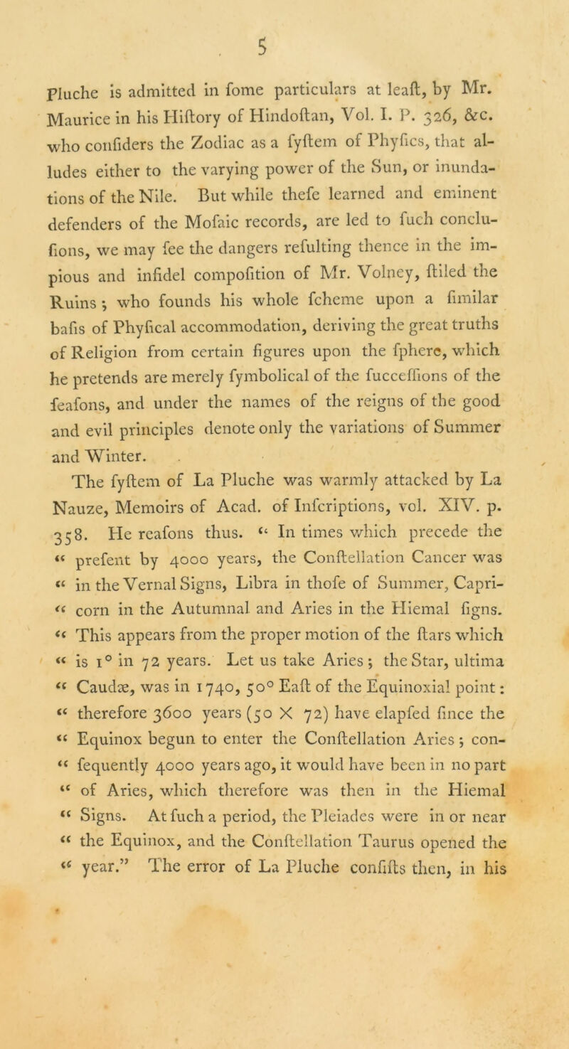 pluche is admitted in fome particulars at lead, by Mr. Maurice in his Hiftory of Hindoftan, Vol. I. P. 326, &c. who confiders the Zodiac as a fyftem of Phyfics, that al- ludes either to the varying power of the Sun, or inunda- tions of the Nile. But while thefe learned and eminent defenders of the Mofaic records, are led to fuch conclu- fions, we may fee the dangers refulting thence in the im- pious and infidel compofition of Mr. Volney, {tiled the Ruins •, who founds his whole fcheme upon a fimilar bafis of Phyfical accommodation, deriving the great truths of Religion from certain figures upon the fphere, which he pretends are merely fymbolical of the fucceffions of the feafons, and under the names of the reigns of the good and evil principles denote only the variations of Summer and Winter. The fyftem of La Pluche was warmly attacked by La Nauze, Memoirs of Acad, of Infcriptions, vol. XIV. p. 358. Pie reafons thus. “ In times which precede the « prefent by 4000 years, the Conftellation Cancer was <£ in the Vernal Signs, Libra in thofe of Summer, Capri- <( corn in the Autumnal and Aries in the Pliemal figns. « This appears from the proper motion of the ftars which « is i° in 72 years. Let us take Aries; the Star, ultima i{ Caudle, was in 1740, 50° Eaft of the Equinoxial point: t( therefore 3600 years (50 X 72) have elapfed fince the “ Equinox begun to enter the Conftellation Aries; con- “ fequently 4000 years ago, it would have been in no part “ of Aries, which therefore was then in the Hiemal t( Signs. At fuch a period, the Pleiades were in or near <( the Equinox, and the Conftellation Taurus opened the <e year.” The error of La Pluche confifts then, in his