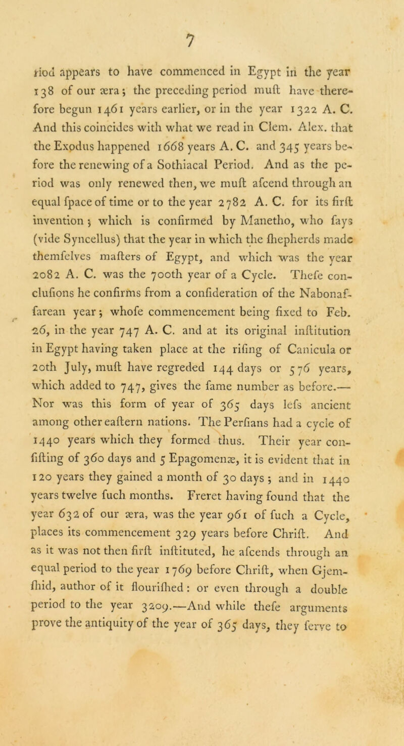 iiod appears to have commenced in Egypt in the year 138 ofourtera; the preceding period mult have there- fore begun 1461 years earlier, or in the year 1322 A. C. And this coincides with what we read in Clem. Alex, that * • the Exodus happened 1668 years A. C. and 345 years be- fore the renewing of a Sothiacal Period. And as the pe- riod was only renewed then, we mull afcend through an equal fpaceof time or to the year 2782 A. C. for its firft invention $ which is confirmed by Manetho, who fays (vide Syncellus) that the year in which the Ihepherds made themfelves mailers of Egypt, and which was the year 2082 A. C. was the 700th year of a Cycle. Thefe con- clufions he confirms from a confideraticn of the Nabonaf- farean year; whofe commencement being fixed to Feb. 26, in the year 747 A. C. and at its original inllitution in Egypt having taken place at the rifing of Canicula or 20th July, mult have regreded 144 days or 576 years, which added to 747, gives the fame number as before.— Nor was this form of year of 365 days lefs ancient among other eaftern nations. The Perfians had a cycle of 1440 years which they formed thus. Their year con- filling of 360 days and 5 Epagomenae, it is evident that in 120 years they gained a month of 30 days ; and in 1440 years twelve fuch months. Freret having found that the year 632 of our sera, was the year 961 of fuch a Cycle, 1 places its commencement 329 years before Chrift. And as it was not then firft inftituted, he afeends through an equal period to the year 1 769 before Chrift, when Gjem- fliid, author of it flourifhed: or even through a double period to the year 32.09.—And while thefe arguments prove the antiquity of the year of 365 days, they ferve to