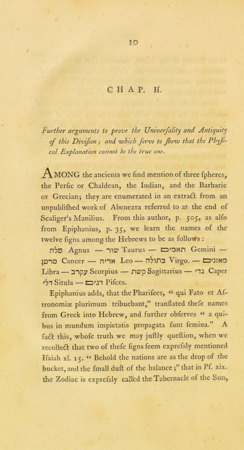 / G H A P. H. Further arguments to prove the Univerfality and Antiquity of this Divifioti; and which ferve to Jhenv that the Phyfi- cal Explanation cannot be the true o?ie. Among the ancients we find mention of three fpheres, the Perfic or Chaldean, the Indian, and the Barbaric or Grecian; they are enumerated in an extract from an unpublifhed work of Abenezra referred to at the end of Scaliger’s Manilius. From this author, p. 505, as alfo from Epiphanius, p. 35, we learn the names of the twelve figns among- the Hebrews to be as follows : Agnus — Tlttf Taurus — tD'DNn Gemini — P“)D Cancer — HHN Leo— Virgo. — ED'JIND Libra — mpy Scorpius — Dltfp Sagittarius — HJ Caper Situla — ED\3*1 Pifces. Epiphanius adds, that the Pharifees, <£ qui Fato et Af- tronomise plurimum tribuebant,” tranflated thefe names from Greek into Hebrew, and further obferves “ a qui- bus in mundum impietatis propagata funt femina.” A fad this, whofe truth we may juftly queftion, when we recoiled that two of thefe figns feem exprefsly mentioned Ifaiah xl. 15. “ Behold the nations are as the drop of the bucket, and the fmall dull of the balance that in Pf. xix* the Zodiac is exprefsly called the Tabernacle of the Sun,