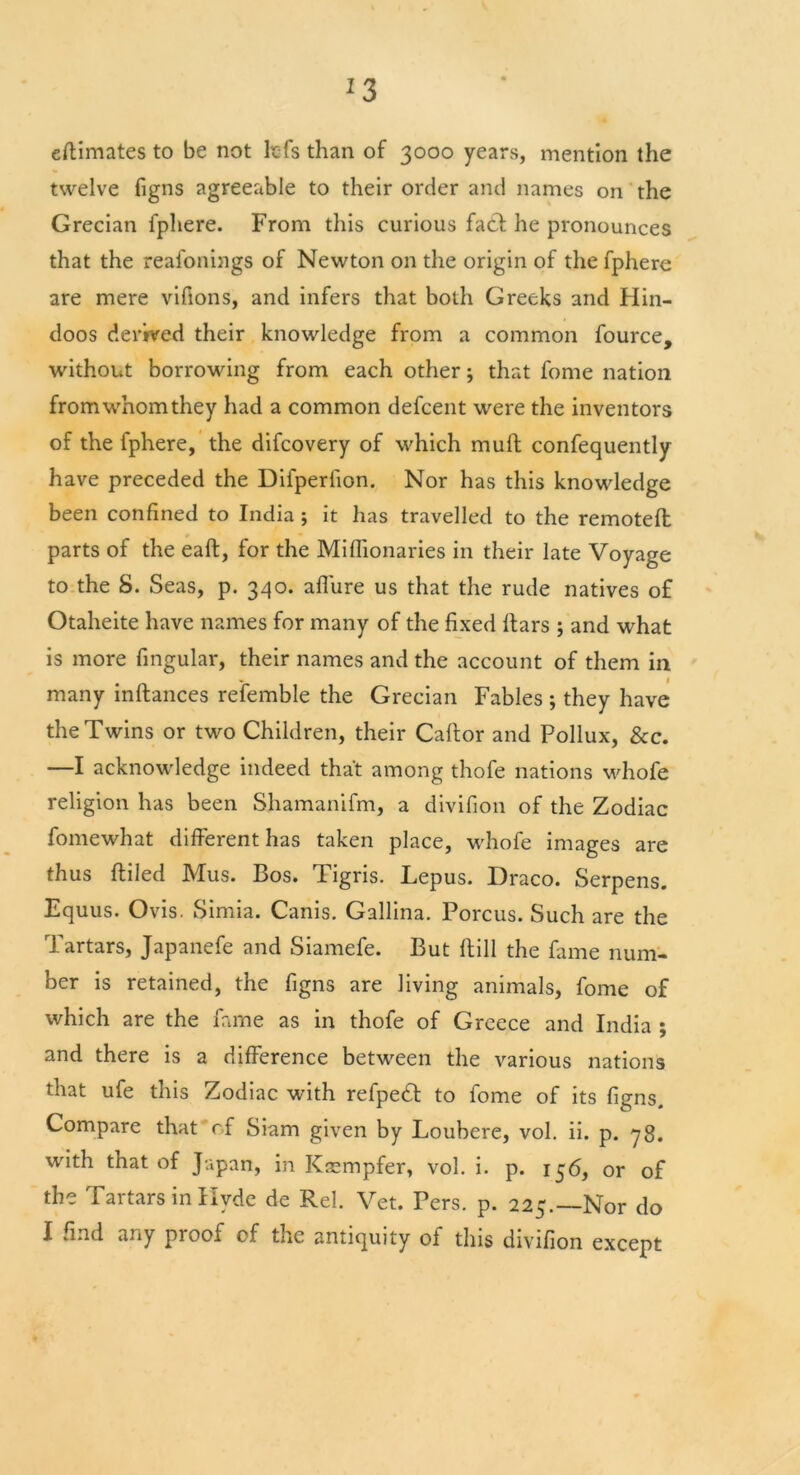 *3 estimates to be not lc-fs than of 3000 years, mention the twelve figns agreeable to their order and names on the Grecian fphere. From this curious facf he pronounces that the reafonings of Newton on the origin of the fphere are mere vifions, and infers that both Greeks and Hin- doos derived their knowledge from a common fource, without borrowing from each other; that fome nation from whom they had a common defcent were the inventors of the fphere, the difcovery of which muft confequently have preceded the Dilperlion. Nor has this knowledge been confined to India ; it has travelled to the remotefl parts of the eaft, for the Mifiionaries in their late Voyage to the S. Seas, p. 340. affure us that the rude natives of Otaheite have names for many of the fixed liars ; and what is more fingular, their names and the account of them in V | many inftances refemble the Grecian Fables ; they have the Twins or two Children, their Caltor and Pollux, See. —I acknowledge indeed that among thofe nations whofe religion has been Shamanifm, a divifion of the Zodiac fomewhat different has taken place, whofe images are thus ftiled Mus. Bos. Tigris. Lepus. Draco. Serpens. Equus. Ovis. Simia. Canis. Gallina. Porcus. Such are the Tartars, Japanefe and Siamefe. But (till the fame num- ber is retained, the figns are living animals, fome of which are the fame as in thofe of Greece and India ; and there is a difference between the various nations that ufe this Zodiac with refpedt to fome of its figns. Compare that of Siam given by Loubere, vol. ii. p. yg. with that of Japan, in Ktcmpfer, vol. i. p. 156, or of the Tartars in Hyde de Rel. Vet. Pers. p. 225.—Nor do I .md any pi oof cf the antiquity of this divifion except