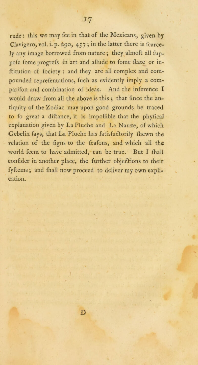 rude : this we may fee in that of the Mexicans, given by Clavigero, vol. i. p. £90, 457 ; in the latter there is fcarce- 1 y any image borrowed from nature; they almod all fup- pofe fome progrefs in art and allude to fome date or in- ditution of fociety : and they are all complex and com- pounded reprefentations, fuch as evidently imply a com- parifon and combination of ideas. And the inference I would draw from all the above is this ; that fince the an- tiquity of the Zodiac may upon good grounds be traced to fo great a didance, it is impodible that the phyfical explanation given by La Pluche and La Nauze, of which Gebelin fays, that La Pluche has fatisfa<dorily fliewn the relation of the figns to the feafons, and which all the world feem to have admitted, can be true. But I fhali confider in another place, the further objections to their fydems; and Oiall now proceed to deliver my own expli- cation.