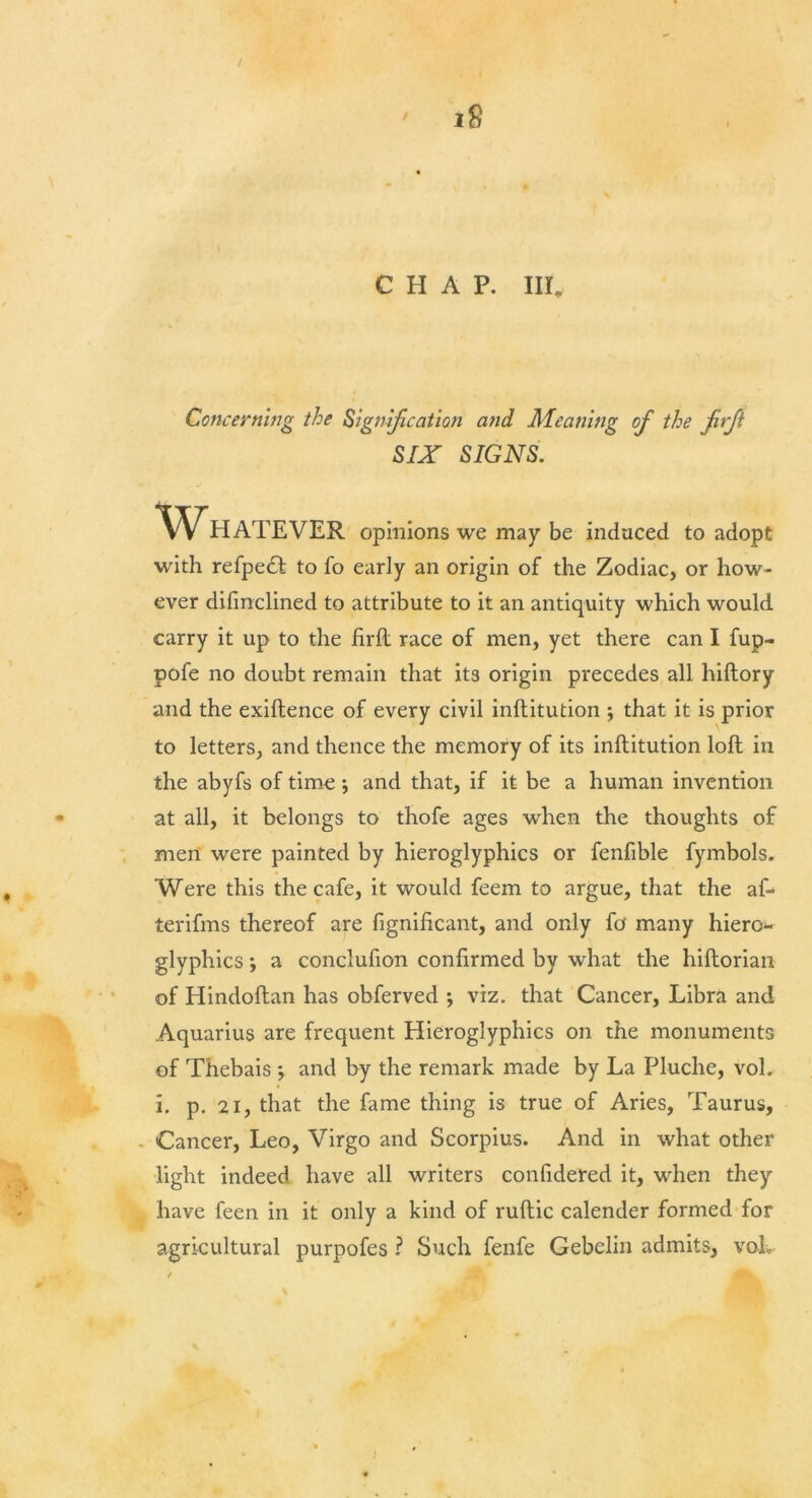 Concerning the Signification and Meaning of the frf SIX SIGNS. opinions we may be induced to adopt with refpetft to fo early an origin of the Zodiac, or how- ever dilinclined to attribute to it an antiquity which would carry it up to the firft race of men, yet there can I fup- to letters, and thence the memory of its inftitution loft in the abyfs of time *, and that, if it be a human invention at all, it belongs to thofe ages when the thoughts of men were painted by hieroglyphics or fenfible fymbols. Were this the cafe, it would feem to argue, that the af- terifms thereof are fignificant, and only fo many hiero- glyphics ; a conclufion confirmed by what the hiftorian of Hindoftan has obferved ; viz. that Cancer, Libra and Aquarius are frequent Hieroglyphics on the monuments of Thebais •, and by the remark made by La Pluche, vol. i. p. 21, that the fame thing is true of Aries, Taurus, Cancer, Leo, Virgo and Scorpius. And in what other light indeed have all writers confidered it, when they have feen in it only a kind of ruftic calender formed for agricultural purpofes ? Such fenfe Gebelin admits, voL pofe no doubt remain that its origin precedes all hiftory and the exiftence of every civil inftitution ; that it is prior