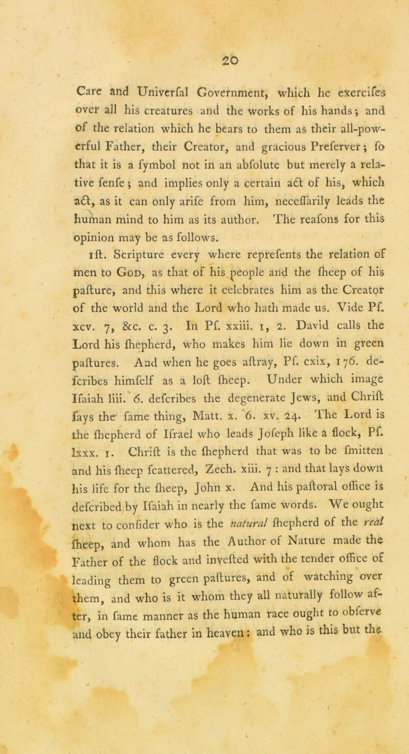 Care and Univerfal Government, which he exercifes over ail his creatures and the works of his hands *, and of the relation which he bears to them as their all-pow- erful Father, their Creator, and gracious Preferver; fo that it is a fymbol not in an abfolute but merely a rela- tive fenfe; and implies only a certain a£t of his, which a£t, as it can only arife from him, neceflarily leads the human mind to him as its author. The reafons for this opinion may be as follows. ift. Scripture every where reprefents the relation of men to God, as that of his people and the fheep of his pafture, and this where it celebrates him as the Creator of the world and the Lord who hath made us. Vide Pf. xcv. 7, &c. c. 3. In Pf. xxiii. 1, 2. David calls the Lord his fhepherd, who makes him lie down in green paftures. And when he goes aftray, Pf. cxix, 176. de- fcribes himfelf as a loft fheep. Under which image Ifaiah liii. 6. defcribes the degenerate Jews, and Chrift fays the' fame thing, Matt. x. 6. xv. 24. The Lord is the fhepherd of Ifrael who leads Jofeph like a flock, Pf. Ixxx. 1. Chrift is the fhepherd that was to be fmitten and his fheep fcattered, Zech. xiii. 7 : and that lays down his life for the fheep, John x. And his paftoral office is defcribed by Ifaiah in nearly the fame words. We ought next to conlider who is the natural fhepherd of the real fheep, and whom has the Author of Nature made the Father of the flock and inverted with the tender office of leading them to green paftures, and of watching over them, and who is it whom they all naturally follow af- ter, in fame manner as the human race ought to obferve and obey their father in heaven; and who is this but ths