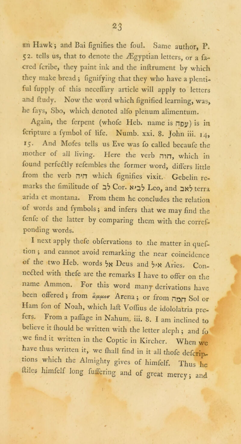 fin Hawk; and Bai fignifies the foul. Same author, P. 52. tells us, that to denote the ./Egyptian letters, or a fa- cred fcribe, they paint ink and the inftrument by which they make bread ; fignifying that they who have a plenti- ful fupply of this neceflary article will apply to letters and ftudy. Now the word which fignified learning, was, he fays, Sbo, which denoted alfo plenum alimentum. Again, the ferpent (whofe Heb. name is rTDy) is in fcripture a fymbol of life. Numb. xxi. 8. John iii. 14, 15. And Mofes tells us Eve was fo called becaufe the mother of all living. Here the verb mn, which in found perfe&ly refembles the former word, differs little from the verb n>n which fignifies vixit. Gebelin re- marks the fimilitude of Cor. N>nb Leo, and 2Kb terra arida et montana. From them he concludes the relation of words and fymbols; and infers that we may find the fenfe of the latter by comparing them with the corref- ponding words. I next apply thefe obfervations to the matter in quef- tion ; and cannot avoid remarking the near coincidence of the two Heb. words bN Deus and b’X Aries. Con- neaed with thefe are the remarks I have to offer on the name Ammon. For this word many derivations have been offered; from Arena; or from non Sol or Ham fon of Noah, which laft Voffius de idololatria pre- fers. From a paffage in Nahum, iii. 8. I am inclined to believe it fhould be written with the letter aleph ; and fo ,we find it written in the Coptic in Kirchcr. When we have thus written it, we (hall find in it all thofe defcrip- tions which the Almighty gives of himfelf. Thus he ftiles himfelf long fuffering and of great mercy; and I