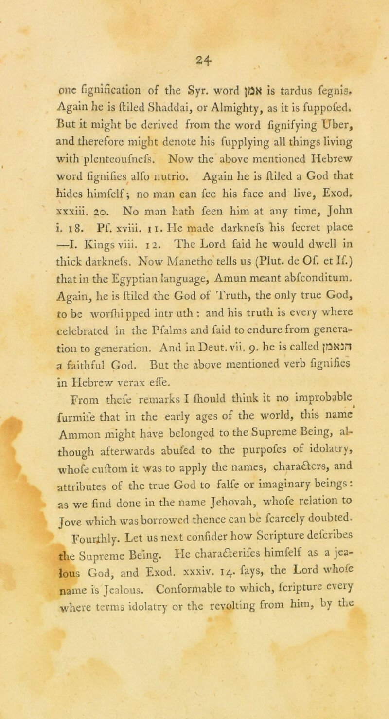 one fignification of the Syr. word JDN is tardus fegnis. Again he is (tiled Shaddai, or Almighty, as it is fuppofed. But it might be derived from the word fignifying Uber, and therefore might denote his fupplying all things living with plenteoufncfs. Now the above mentioned Hebrew word fignifies alfo nutrio. Again he is (tiled a God that hides himfelf; no man can fee his face and live, Exod, xxxiii. 20. No man hath feen him at any time, John i. 18. Pf. xviii. ii. Pie made darknefs his fecret place —I. Kings viii. i 2. The Lord faid he would dwell in thick darknefs. Now Manetho tells us (Plut. de Of. et If.) that in the Egyptian language, Amun meant abfeonditum. Again, he is (tiled the God of Truth, the only true God, to be worftri pped intr uth : and his truth is every where celebrated in the Pfalms and faid to endure from genera- tion to generation. And in Deut.vii. 9. he is called a faithful God. But the above mentioned verb fignifies in Hebrew verax efie. From thefe remarks I (hould think it no improbable - I furmife that in the early ages of the world, this name Ammon might have belonged to the Supreme Being, al- though afterwards abuied to the purpofes of idolatry, whofe cuftom it was to apply the names, characters, and attributes of the true God to falfe or imaginary beings: as we find done in the name Jehovah, whofe relation to Jove which was borrowed thence can be fcarcely doubted. Fourthly. Let us next confider how Scripture deferibes the Supreme Being. He charafterifes himfelf as a jea- lous God, and Exod. xxxiv. 14. fays, the Lord whole name is Jealous. Conformable to which, feripture every where terms idolatry or the revolting from him, by the