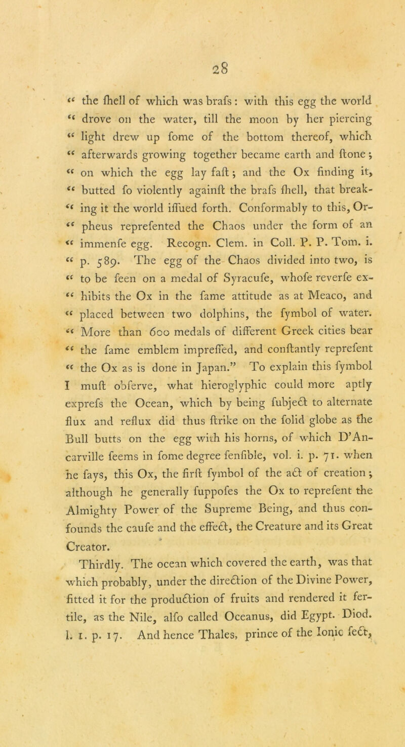 “ the fhell of which was brafs: with this egg the world <{ drove on the water, till the moon by her piercing “ light drew up fome of the bottom thereof, which i( afterwards growing together became earth and (lone ; <c on which the egg lay fall •, and the Ox finding it, <£ butted fo violently againft the brafs fhell, that break- <( ing it the world iflued forth. Conformably to this, Or- <c pheus reprefented the Chaos under the form of an <c immenfe egg. Recogn. Clem, in Coll. P. P. lorn. i. “ P- 5^9- The egg of the Chaos divided into two, is “ to be feen on a medal of Syracufe, whofe reverfe ex- “ hibits the Ox in the fame attitude as at Meaco, and i{ placed between two dolphins, the fymbol of water. More than 600 medals of different Greek cities bear <e the fame emblem impreffed, and confhantly reprefent “ the Ox as is done in Japan.” To explain this fymbol I muft obferve, what hieroglyphic could more aptly exprefs the Ocean, which by being fubjedt to alternate flux and reflux did thus ftrike on the folid globe as fhe Bull butts on the egg with his horns, of which D’An- carville feems in fome degree fenfible, vol. i. p. 71. when he fays, this Ox, the firft fymbol of the aft of creation; although he generally fuppofes the Ox to reprefent the Almighty Power of the Supreme Being, and thus con- founds the caufe and the effeft, the Creature and its Great Creator. Thirdly. The ocean which covered the earth, was that which probably, under the direction of the Divine Power, fitted it for the production of fruits and rendered it fer- tile, as the Nile, alfo called Oceanus, did Egypt* Diod. 1. 1. p. 17. And hence Thales, prince of the Ionic fedt,