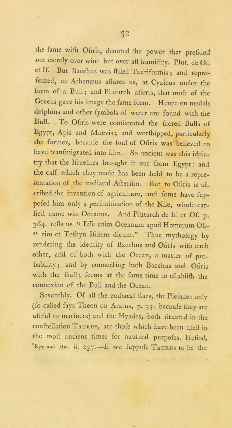 the fame with Ofiris, denoted the power that prefided not merely over wine but over all humidity. Plut. de Of. et If. But Bacchus was ftiled Tauriformis ; and repre- sented, as Athenaeus allures us, at Cyzicus under the form of a Bull; and Plutarch alferts, that moll of the Greeks gave his image the fame form. Hence on medals dolphins and other fymbols of water are found with the Bull. To Ofiris were confecrated the facred Bulls of Egypt, Apis and Mnevis; and worlhipped, particularly the former, becaufe the foul of Ofiris was believed to have tranfmigrated into him. So ancient was this idola- try that the Ifraelites brought it out from Egypt: and the calf which they made has been held to be a repre- fentation of the zodiacal Allerifm. But to Ofiris is aL cribed the invention of agriculture, and fome have fup- pofed him only a perfonilication of the Nile, whofe ear- liefb name was Oceanus. And Plutarch de If. et Of. p. 364. tells us “ Elfe enim Oceanum apud Homerum Ofi- “ rim et Tethyn Ifidem dicunt.” Thus mythology by rendering the identity of Bacchus and Ofiris with each other, and of both with the Ocean, a matter of pro- bability; and by connedling both Bacchus and Ofiris with the Bull; feems at the fame time to eftablifh the connexion of the Bull and the Ocean. Seventhly. Of all the zodiacal liars, the Pleiades only (fo called fays Theon on Aratus, p. 35. becaufe they are ufeful to mariners) and the Hyades, both fituated in the constellation Taurus, are thofe which have been ufed in the moll ancient times for nautical purpofes. Hefiod, kocI Hu. ii. 237,—If we luppofe Taurus to be the