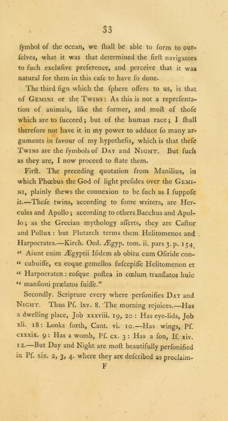 % fymbol of the ocean, we {hall be able to form to our- felves, what it was that determined the firft navigators to fuch exclufive preference, and perceive that it was natural for them in this cafe to have fo done. The third fign which the fphere offers to us, is that of Gemini or the Twins: As this is not a reprefenta- tion of animals, like the former, and molt of thofe which are to fucceed; but of the human race; I fhall therefore not have it in my power to adduce fo many ar- guments in favour of my hypothefis, which is that thefe Twins are the fymbols of Day and Night. But fuch as they are, I now proceed to ftate them. Firft. The preceding quotation from Manilius, in which Phoebus the God of light prefides over the Gemi- ni, plainly fhews the connexion to be fuch as I fuppofe it.—Thefe twins, according to fome writers, are Her- cules and Apollo ; according to others Bacchus and Apol- lo ; as the Grecian mythology afferts, they are Caftor and Pollux : but Plutarch terms them Helitomenos and . Harpocrates.—Kirch. Oed. iEgyp. tom. ii. pars 3. p. 154 “ Aiunt enim vEgyptii Ifidem ab obitu cum Ofiride con- “ cubuiffe, ex eoque gemellos fufcepifle Helitomenon et “ Harpocraten : eofque poftea in coelurn tranflatos huic t( manfioni praelatos fuiffe.” Secondly. Scripture every where perfonifies Day and Night. Thus Pf. lxv. 8.'The morning rejoices.—Has a dwelling place, Job xxxviii. 19, 20 : Has eye-lids, Job xli. 18: Looks forth, Cant. vi. 10.—Has wings, Pf. cxxxix. 9 : Has a womb, Pf. cx. 3 : Has a fon, If. xiv. *2.—But Day and Night are moft beautifully perfonified Pf. xix. 2, 3> 4- where they are defcnbed as proclaim- F