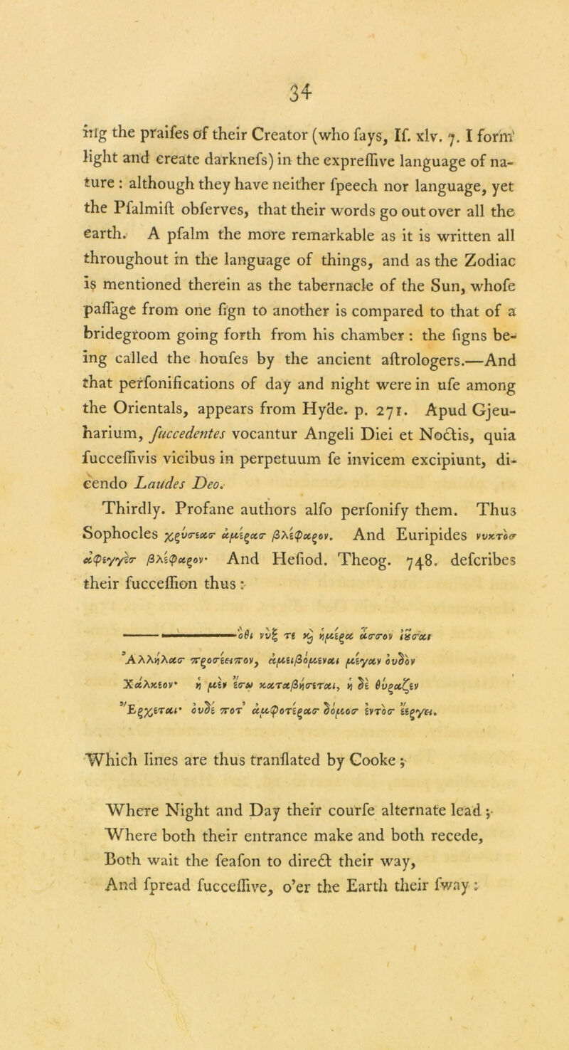 big the praifes of their Creator (who fays, If. xlv. 7. I form’ light and create darknefs) in the expreflive language of na- ture : although they have neither fpeech nor language, yet the Pfalmift obferves, that their words go out over all the earth. A pfalm the more remarkable as it is written all throughout in the language of things, and as the Zodiac is mentioned therein as the tabernacle of the Sun, whofe paflage from one fign to another is compared to that of a bridegroom going forth from his chamber : the figns be- ing called the houfes by the ancient aftrologers.—And that perfonifications of day and night were in ufe among the Orientals, appears from Hyde. p. 271. Apud Gjeu- harium, fuccedentes vocantur Angeli Diei et NocHs, quia fucceftivis vicibus in perpetuum fe invicem excipiunt, di- cendo Landes Deo. Thirdly. Profane authors alfo perfonify them. Thus Sophocles xt'V<rix<r xpi^xcr /3XtQx^ov. And Euripides vvktox cc<piyye<r (iAnd Hefiod. Theog. 748. defcribes their fucceflion thus - 1 081 vv| n kJ xcnrov iisoxi 7r^oc-e«7roy, a{xufiofxivxi [xiyxv oucby XxhKtov *> /xlv i(r» x.xTx/3yimTxi, *i ^6 Sv^xtyv cv^'i 7T0T ccu!pOTi(!X<r ^of.io(r hrbor ti^ya. Which lines are thus tranflated by Cooke ; Where Night and Day their courfe alternate lead Where both their entrance make and both recede. Both wait the feafon to diredl their way, And fpread fucceflive, o’er the Earth their fway: