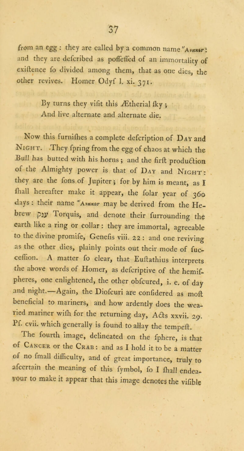 from an egg : they are called by a common name and they are defcribed as poflefl'ed of an immortality of exiftence fo divided among them, that as one dies, the other revives. Homer Odyf 1. xi. 371. By turns they vifit this AEtherial fky ; And live alternate and alternate die. Now this furnifhes a complete defcription of Day and Night. .They fpring from the egg of chaos at which the Bull has butted with his horns; and the firft produdion of the Almighty power is that of Day and Night: they are the fons of Jupiter; for by him is meant, as I fhall hereafter make it appear, the folar year of 360 days : their name VAmay be derived from the He- biew pjy Torquis, and denote their furrounding the eaith like a ring or collar: they are immortal, agreeable to the divine promife, Genefis viii. 22 : and one reviving as the other dies, plainly points out their mode of fuc- ceffion. A matter fo clear, that Euftathius interprets the above words of Homer, as defcriptive of the hemif- pheres, one enlightened, the other obfcured, i. e. of day and night.—Again, the Diofcuri are confidered as moll beneficial to mariners, and how ardently does the wea- ried mariner wifii for the returning day, Ads xxvii. 29. Pf. cvii. which generally is found to allay the tempeft. The fourth image, delineated on the fphere, is that of Cancer or the Crab : and as I hold it to be a matter of no fmall difficulty, and of great importance, truly to afcertain the meaning of this fymbol, fo I fhall endea- vour to make it appear that this image denotes the vifible