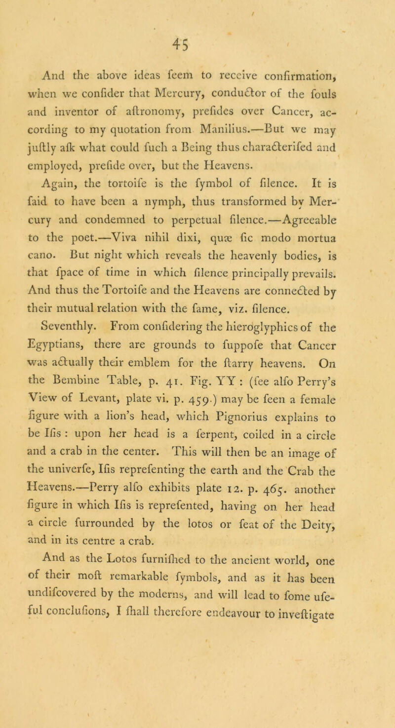 t 45 And the above ideas feem to receive confirmation, when we confider that Mercury, conductor of the fouls and inventor of aStronomy, prefides over Cancer, ac- • cording to my quotation from Manilius.—But we may juftly afk what could fuch a Being thus chara£terifed and employed, prefide over, but the Heavens. Again, the tortoife is the fymbol of filence. It is faid to have been a nymph, thus transformed by Mer- cury and condemned to perpetual filence.—Agreeable to the poet.—Viva nihil dixi, quae fic modo mortua cano. But night which reveals the heavenly bodies, is that fpace of time in which filence principally prevails. And thus the Tortoife and the Heavens are connected by their mutual relation with the fame, viz. filence. Seventhly. From confidering the hieroglyphics of the Egyptians, there are grounds to fuppofe that Cancer was actually their emblem for the Starry heavens. On the Bembine Table, p. 41. Fig. YY : (fee alfo Perry’s View of Levant, plate vi. p. 459 ) may be feen a female figure with a lion’s head, which Pignorius explains to be Ifis : upon her head is a ferpent, coiled in a circle and a crab in the center. This will then be an image of the univerfe, Ifis reprefenting the earth and the Crab the Heavens.—Perry alfo exhibits plate 12. p. 465. another figure in which Ifis is reprefented, having on her head a circle furrounded by the lotos or feat of the Deity, and in its centre a crab. And as the Lotos furnifhed to the ancient world, one of their moll remarkable fymbols, and as it has been undifeovered by the moderns, and will lead to fome ufe-