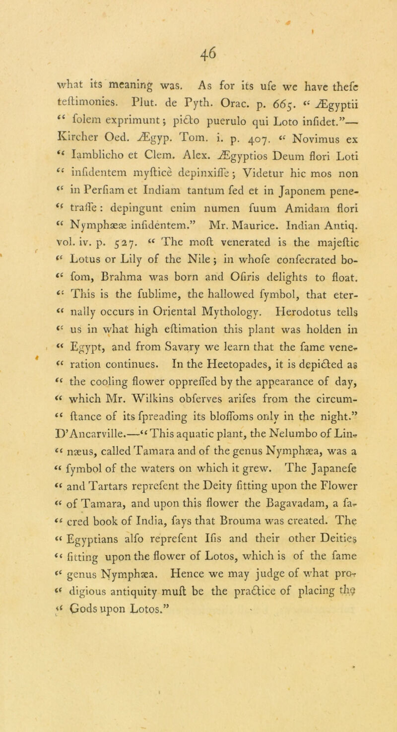 * 6 I 46 what its meaning was. As for its life we have thefc teftimonies. Plut. de Pyth. Orac. p. 665. “ .Egyptii “ folem exprimunt; pi£lo puerulo qui Loto infidet.”— Kircher Oed. .Egyp. Tom. i. p. 407. Novimus ex “ Iamblieho et Clem. Alex. .Egyptios Deum flori Loti “ infidentem myftice depinxifle j Videtur hie mos non in Perfiam et Indiam tantum fed et in Japonem pene- *- trafle: depingunt enim numen fuiim Amidarn flori “ Nymphaeae infidentem.” Mr. Maurice. Indian Antiq. vol. iv. p. 527. “ The moft venerated is the majeftic (i Lotus or Lily of the Nile ; in whofe confecrated bo- <c fom, Brahma was born and Ofiris delights to float. 61 This is the fublime, the hallowed fymbol, that eter- <( nally occurs in Oriental Mythology. Herodotus tells (( us in what high eftimation this plant was holden in “ Egypt, and from Savary we learn that the fame venet- « ration continues. In the Heetopades, it is depicted as i( the cooling flower opprefled by the appearance of day, « which Mr. Wilkins obferves arifes from the circum- “ fiance of its fpreading its bloffoms only in the night.” D’Ancarville.—“ This aquatic plant, the Nelumbo of Lin- <( naeus, called Tamara and of the genus Nymphaea, was a “ fymbol of the waters on which it grew. The Japanefe <( and Tartars reprefent the Deity fitting upon the Flower t( of Tamara, and upon this flower the Bagavadam, a fa- “ cred book of India, fays that Brouma was created. The “ Egyptians alfo reprefent Ifis and their other Deities “ fitting upon the flower of Lotos, which is of the fame ({ genus Nymphxa. Hence we may judge of what pro- “ digious antiquity mufl be the practice of placing thg 4 Gods upon Lotos.” (