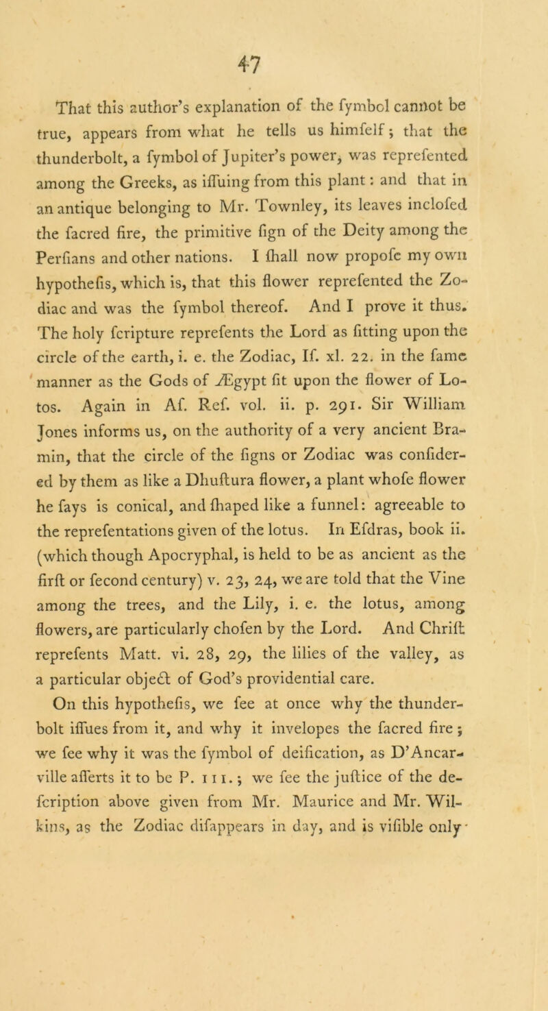 That this author’s explanation of the fymbcl cannot be true, appears from what he tells us himfelf; that the thunderbolt, a fymbol of Jupiter’s power, was represented among the Greeks, as iffuing from this plant: and that in an antique belonging to Mr. Townley, its leaves inclofed the facred fire, the primitive fign of the Deity among the Perfians and other nations. I Shall now propofe my own hypothefis, which is, that this flower reprefented the Zo- diac and was the fymbol thereof. And I prove it thus. The holy feripture reprefents the Lord as fitting upon the circle of the earth, i. e. the Zodiac, If. xl. 22. in the fame manner as the Gods of ZEgypt fit upon the flower of Lo- tos. Again in Af. Ref. vol. ii. p. 291. Sir William Tones informs us, on the authority of a very ancient Bra- min, that the circle of the figns or Zodiac was confider- ecl by them as like a Dliuftura flower, a plant whofe flower he fays is conical, and fhaped like a funnel: agreeable to the reprefentations given of the lotus. In Efdras, book ii. (which though Apocryphal, is held to be as ancient as the firfl or fecond century) v. 23, 24, we are told that the Vine among the trees, and the Lily, i. e. the lotus, among flowers, are particularly chofen by the Lord. And Chrift reprefents Matt. vi. 28, 29, the lilies of the valley, as a particular objedf of God’s providential care. On this hypothefis, we fee at once why the thunder- bolt iffues from it, and why it invelopes the facred fire ; we fee why it was the fymbol of deification, as D’Ancar- ville aflerts it to be P. 111.; we fee the juftice of the de- feription above given from Mr. Maurice and Mr. Wil- kins, as the Zodiac difappears in day, and is vifible only'