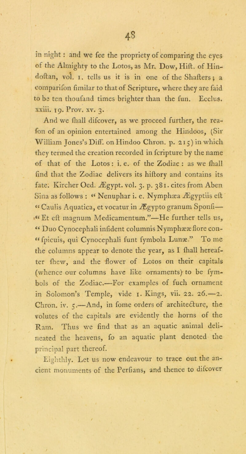 4$ in night: and we fee the propriety of comparing the eyes of the Almighty to the Lotos, as Mr. Dow, Hift. of Hin- doftan, vol. i. tells us it is in one of the Shatters; a comparifon fimilar to that of Scripture, where they are faid to be ten thoufand times brighter than the fun. Ecclus. xxiii. 19. Prov. xv. 3. And we fhall difcover, as we proceed further, the rea- fon of an opinion entertained among the Hindoos, (Sir William Jones’s Diff. on Hindoo Chron. p. 215) in which they termed the creation recorded in fcripture by the name of that of the Lotos: i. e. of the Zodiac : as we fhall find that the Zodiac delivers its hiftory and contains its fate. Kircher Oed. AEgypt. vol. 3. p. 381. cites from Aben Sina as follows : “ Nenuphar i. e. Nymphaea ZEgyptiis eft <c Caulis Aquatica, et vocatur in AEgypto granum Sponfi— (( Et eft magnum Medicamentum.”—He further tells us, <c Duo Cynocephali infident columnis Nymphaeaeflore con- (S fpicuis, qui Cynocephali funt fymbola Lunae,” To me the columns appear to denote the year, as I fhall hereaf- ter fhew, and the flower of Lotos on their capitals (whence our columns have like ornaments) to be fym- bols of the Zodiac.—For examples of fuch ornament in Solomon’s Temple, vide 1. Kings, vii. 22. 26.—2. Chron. iv. 5.—And, in fome orders of architecture, the volutes of the capitals are evidently the horns of the Ram. Thus we find that as an aquatic animal deli- neated the heavens, fo an aquatic plant denoted the principal part thereof. Eighthly. Let us now endeavour to trace out the an- cient monuments of the Perfians, and thence to difcover /