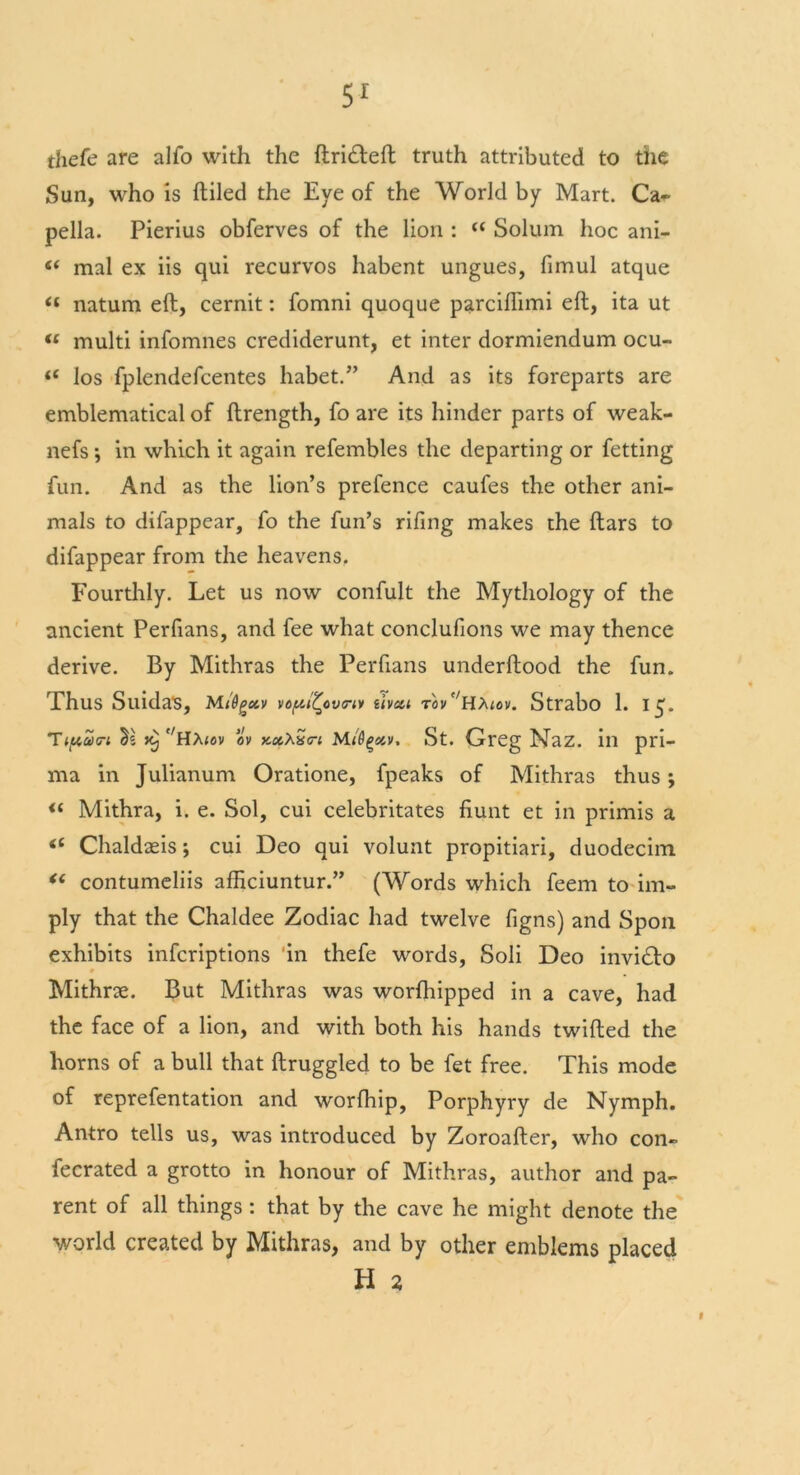 thefe are alfo with the ftri£left truth attributed to the Sun, who is {tiled the Eye of the World by Mart. Ca~ pella. Pierius obferves of the lion :  Solum hoc ani- “ mal ex iis qui recurvos habent ungues, fimul atque « natum eft, cernit: fomni quoque parciflimi eft, ita ut “ multi infomnes crediderunt, et inter dormiendum ocu- “ los fplendefcentes habet.” And as its foreparts are emblematical of ftrength, fo are its hinder parts of weak- nefs ; in which it again refembles the departing or fetting fun. And as the lion’s prefence caufes the other ani- mals to difappear, fo the fun’s rifing makes the ftars to difappear from the heavens. Fourthly. Let us now confult the Mythology of the ancient Perfians, and fee what conclufions we may thence derive. By Mithras the Perfians underftood the fun. Thus Suidas, M/Ogxv vopltcvtrw tivai rov°H^tov. Strabo 1. 15. c/H>uov ov xccXxfi Mi'Qge&v, St. Qreg Naz. in pri— ma in Julianum Oratione, fpeaks of Mithras thus ; <( Mithra, i. e. Sol, cui celebritates fiunt et in primis a “ Chaldteis; cui Deo qui volunt propitiari, duodecim “ contumeliis afficiuntur.” (Words which feem to im- ply that the Chaldee Zodiac had twelve figns) and Spoil exhibits infcriptions 'in thefe words, Soli Deo invi£to Mithne. But Mithras was worfliipped in a cave, had the face of a lion, and with both his hands twilled the horns of a bull that ftruggled to be fet free. This mode of reprefentation and worfhip, Porphyry de Nymph. Antro tells us, was introduced by Zoroafter, who con- fecrated a grotto in honour of Mithras, author and pa- rent of all things: that by the cave he might denote the world created by Mithras, and by other emblems placed H 2