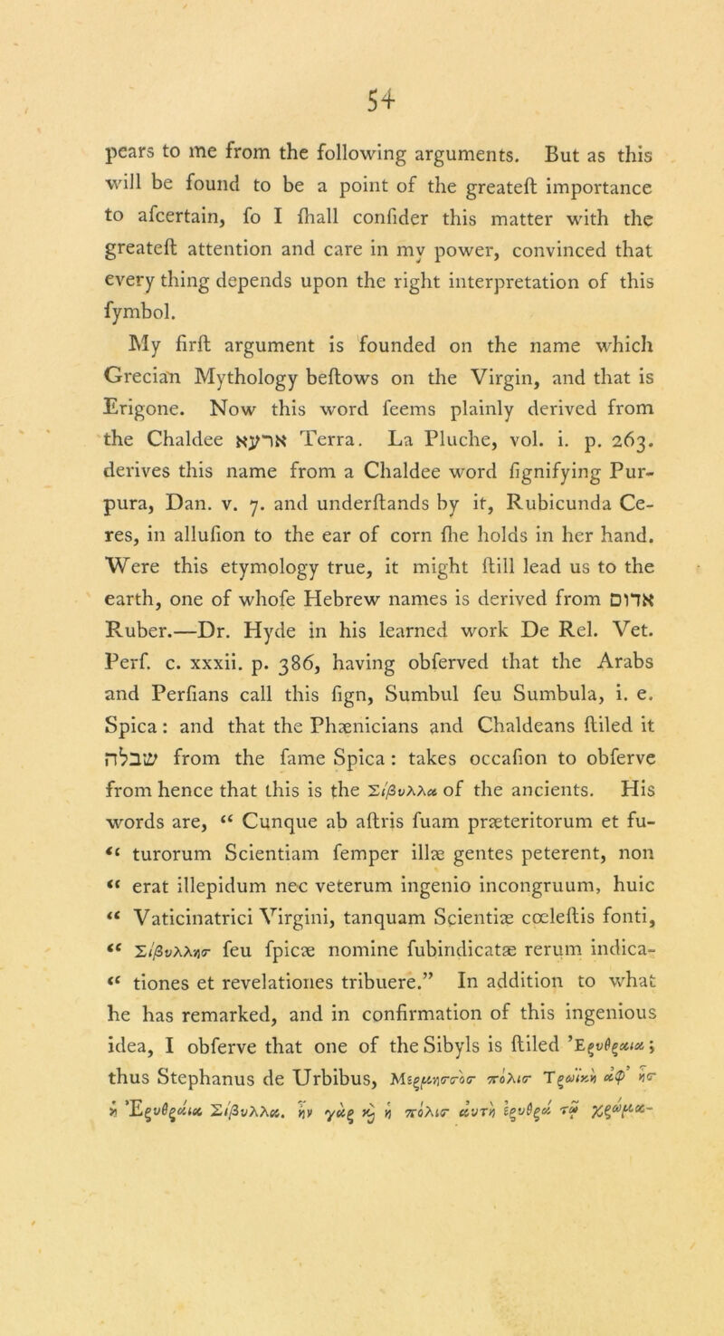 5+ pears to me from the following arguments. But as this will be found to be a point of the greateft importance to afcertain, fo I fhall confider this matter with the greateft attention and care in my power, convinced that every thing depends upon the right interpretation of this My firft argument is founded on the name which Grecia'n Mythology beftows on the Virgin, and that is Erigone. Now this word feems plainly derived from the Chaldee NjnN Terra. La Pluche, vol. i. p. 263. derives this name from a Chaldee word fignifying Pur- pura, Dan. v. 7. and underftands by it, Rubicunda Ce- res, in allufion to the ear of corn fhe holds in her hand. Were this etymology true, it might (till lead us to the earth, one of whofe Hebrew names is derived from DHK Ruber.—Dr. Hyde in his learned work De Rel. Vet. Perf. c. xxxii. p. 386, having obferved that the Arabs and Perfians call this fign, Sumbul feu Sumbula, i. e. Spica: and that the Phoenicians and Chaldeans ftiled it from the fame Spica : takes occafion to obferve from hence that this is the z//3t;AA« of the ancients. His words are, “ Cunque ab aftris fuam pneteritorum et fu- “ turorum Scientiam femper illae gentes peterent, non “ erat illepidum nec veterum ingenio incongruum, huic “ Vaticinatrici Virgini, tanquam Scientiae coeleftis fonti, <c s//3vAA»(r feu fpicae nomine fubindicatae rerum indica- (i tiones et revelationes tribuere.” In addition to what he has remarked, and in confirmation of this ingenious idea, I obferve that one of the Sibyls is ftiled ’E^vQ^cci*; thus Stephanus de Urbibus, Mt^vitrtroo- xoAio- T i ’JLgvSgcitec S//3vAAc4. kv ^ n croAiff- «yr>j