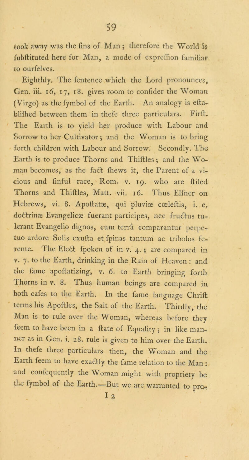 took away was the fins of Man ; therefore the World is fubftituted here for Man, a mode of expreflion familiar to ourfelves. Eighthly. The fentence which the Lord pronounces, Gen. iii. 16, 17, 18. gives room to confider the Woman (Virgo) as the fymbol of the Earth. An analogy is efta- blifhed between them in thefe three particulars. FirlL The Earth is to yield her produce with Labour and Sorrow to her Cultivator*, and the Woman is to bring forth children with Labour and Sorrow. Secondly. The Earth is to produce Thorns and Thirties ; and the Wo- man becomes, as the fa£t fhews it, the Parent of a vi- cious and finful race, Rom. v. 19. who are (tiled Thorns and Thirties, Matt. vii. 16. Thus Elfner on Hebrews, vi. 8. Apoftatae, qui pluviae cceleftis, i. e. do£trinae Evangelicae fuerant participes, nec frudtus tu- lerant Evangelio dignos, cum terra comparantur perpe- tuo ardore Solis exufta et fpinas tantum ac tribolos fe- rente. The Ele6t fpoken of in v. 4. ; are compared in v. 7. to the Earth, drinking in the Rain of Heaven : and the fame apoftatizing, v. 6. to Earth bringing forth Thorns in v. 8. Thus human beings are compared in both cafes to the Earth. In the fame language Chrift terms his Apoftles, the Salt of the Earth. Thirdly, the Alan is to rule over the Woman, whereas before they feem to have been in a ftate of Equality; in like man- ner as in Gen. i. 28. rule is given to him over the Earth. In thefe three particulars then, the Woman and the Earth feem to have exaftly the fame relation to the Man : and confequently the Woman might with propriety be the fymbol of the Earth.—But we are warranted to pro I 2