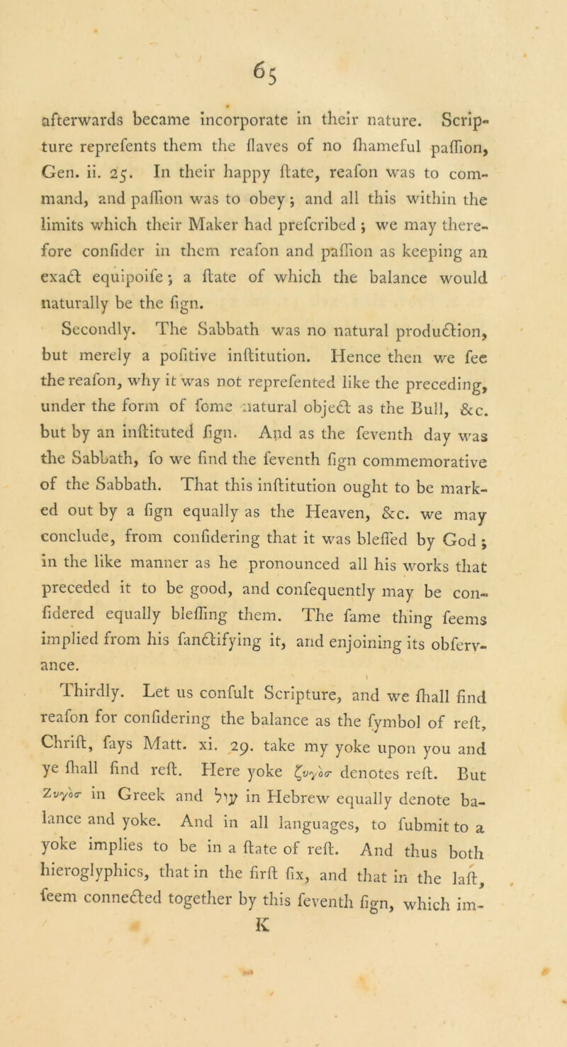 afterwards became Incorporate in their nature. Scrip- ture reprefents them the flaves of no Shameful paflion, Gen. ii. 25. In their happy hate, reafon was to com- mand, and paflion was to obey; and all this within the limits which their Maker had prefcribed \ we may there- fore confider in them reafon and paflion as keeping an exaCt equipoife; a Hate of which the balance would naturally be the fign. Secondly. The Sabbath was no natural production, but merely a pofitive inftitution. Hence then we fee the reafon, why it was not reprefented like the preceding, under the form of fome natural objeCt as the Bull, &c. but by an inftituted fign. And as the feventh day was the Sabbath, fo we find the feventh fign commemorative of the Sabbath. That this inftitution ought to be mark- ed out by a fign equally as the Heaven, &c. we may conclude, from considering that it was blefled by God ; in the like manner as he pronounced all his works that preceded it to be good, and confequently may be con- fidered equally blefling them. The fame thing feems implied from his fanCtifying it, and enjoining its obferv- ance. I Thirdly. Let us confult Scripture, and we fhall find reafon for confidering the balance as the Symbol of reft, Chrift, fays Matt. xi. 29. take my yoke upon you and ye {hall find reft. Here yoke ^vyotr denotes reft. But ZvY°r in Greek and bty in Hebrew equally denote ba- lance and yoke. And in all languages, to Submit to a yoke implies to be in a ftate of reft. And thus both hieroglyphics, that in the firft fix, and that in the laft. Seem connected together by this feventh fign, which im- K