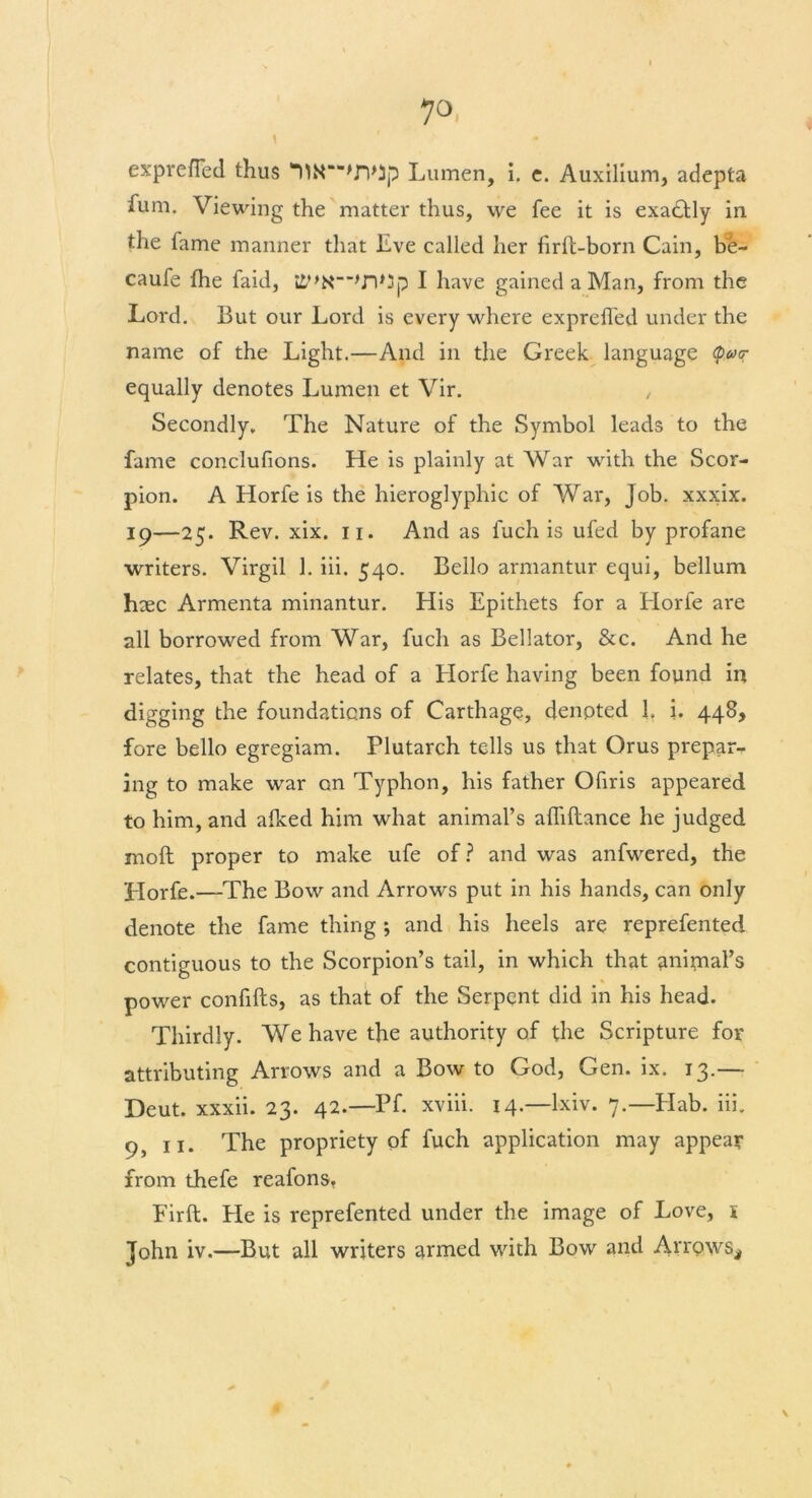 1 r • expreffed thus UN—>n>Jp Lumen, i. c. Auxilium, adepts fum. Viewing the matter thus, we fee it is exactly in the fame manner that Eve called her firft-born Cain, be- caufe the faid, i£,>N_>n,3p I have gained a Man, from the Lord. But our Lord is every where exprefled under the name of the Light.—And in the Greek language <p<y<r equally denotes Lumen et Vir. Secondly. The Nature of the Symbol leads to the fame conclufions. He is plainly at War with the Scor- pion. A Horfe is the hieroglyphic of War, Job. xxxix. 19—25. Rev. xix. 11. And as fuch is ufed by profane writers. Virgil 1. iii. 540. Bello armantur equi, bellum haec Armenta minantur. His Epithets for a Elorfe are all borrowed from War, fuch as Bellator, &c. And he relates, that the head of a Elorfe having been found in digging the foundations of Carthage, denoted 1, i. 448, fore bello egregiam. Plutarch tells us that Orus prepar- ing to make war on Typhon, his father Ofiris appeared to him, and afked him what animal’s afhflance he judged moft proper to make ufe of? and was anfwered, the Elorfe.—The Bow and Arrows put in his hands, can only denote the fame thing ; and his heels are reprefented contiguous to the Scorpion’s tail, in which that aninaal’s power confifts, as that of the Serpent did in his head. Thirdly. We have the authority of the Scripture for attributing Arrows and a Bow to God, Gen. ix. 13.— Deut. xxxii. 23. 42.—Pf. xviii. 14.—lxiv. 7.—Elab. iii. 9, 11. The propriety of fuch application may appear from thefe reafons, Firft. He is reprefented under the image of Love, 1 John iv.—But all writers armed with Bow and Arrows*