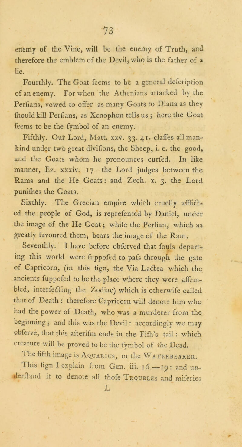 enemy of the Vine, will be the enemy of Truth, and therefore the emblem of the Devil, who is the father of a lie. Fourthly. The Goat feems to be a general description of an enemy. For when the Athenians attacked by the Perfians, vowed to offer as many Goats to Diana as they fhould kill Perfians, as Xenophon tells us ; here the Goat feems to be the fymbol of an enemy. Fifthly. Our Lord, Matt. xxv. 33. 41. clafles all man- kind under two great divifions, the Sheep, i. e. the good, and the Goats whom he pronounces curfed. In like manner, Ez. xxxiv. 17. the Lord judges between the Rams and the He Goats: and Zech. x. 3. the Lord punifhes the Goats. Sixthly. The Grecian empire which cruelly afflict- ed the people of God, is reprefented by Daniel, under the image of the He Goat; while the Perfian, which as greatly favoured them, bears the image of the Ram. Seventhly. I have before obferved that fouls depart- ing this world were fuppofed to pafs through the gate of Capricorn, (in this fign, the Via LaCtea which the ancients fuppofed to be the place where they were aflem- bled, interfering the Zodiac) which is otherwife called that of Death : therefore Capricorn will denote him who had the power of Death, who was a murderer from the beginning ; and this was the Devil: accordingly we may cbferve, that this alterifm ends in the Fifh’s tail : which creature will be proved to be the fymbol of the Dead. Ihe fifth image is Aquarius, or the V/aterbearer. This fign I explain from Gen. iii. 16.—19: and un- derhand it to denote all thofe Troubles and miferies L \