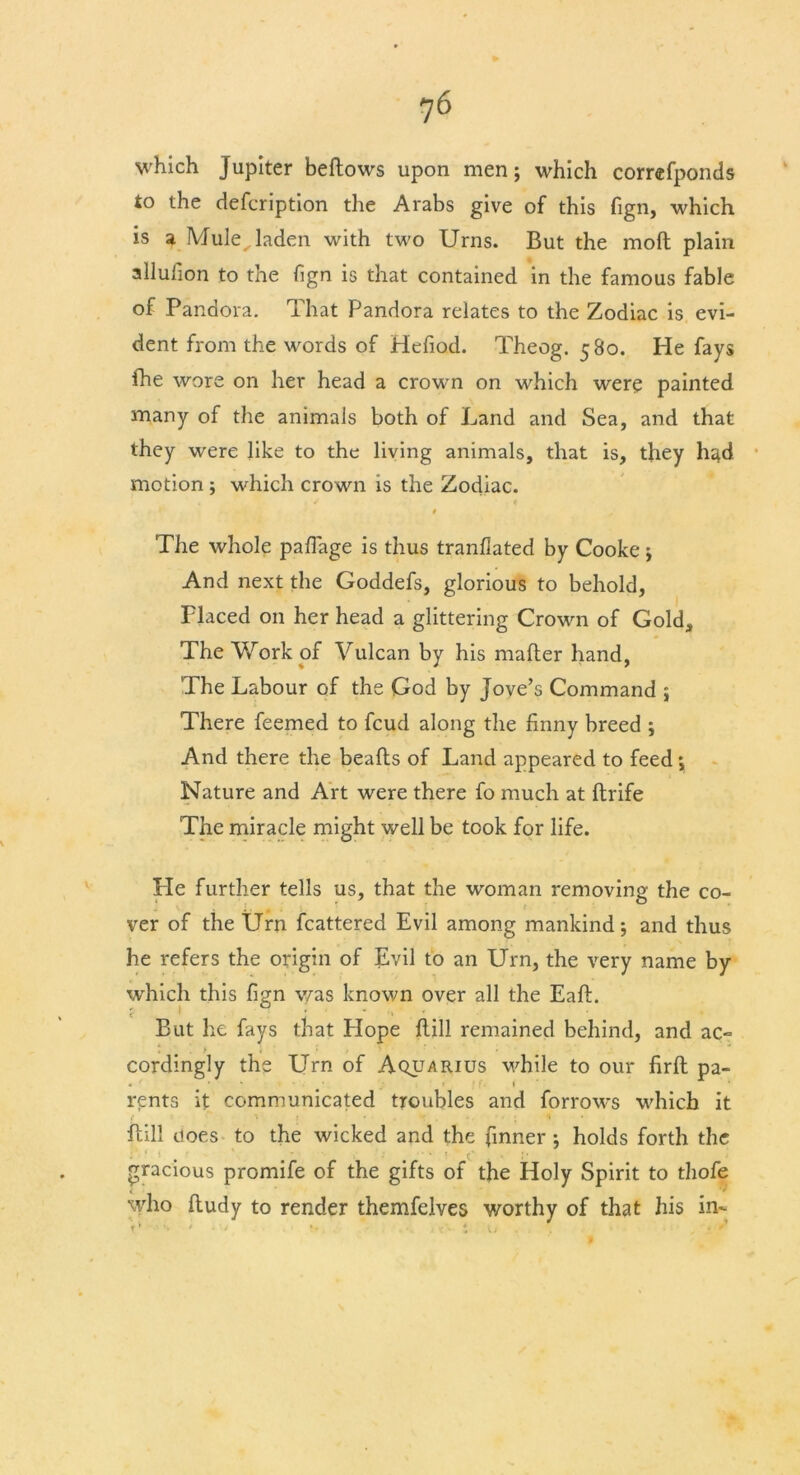 ?6 which Jupiter bedows upon men; which correfponds to the defcription the Arabs give of this fign, which is a Mule laden with two Urns. But the mod plain allufion to the fign is that contained in the famous fable of Pandora. That Pandora relates to the Zodiac is evi- dent from the words of Hefiod. Theog. 580. He fays fhe wore on her head a crown on which were painted many of the animals both of Land and Sea, and that they were like to the living animals, that is, they had motion ; which crown is the Zodiac. 0 The whole paflage is thus tranflated by Cooke; And next the Goddefs, glorious to behold, Flaced on her head a glittering Crown of Gold, The Work of Vulcan by his mader hand, The Labour of the God by Jove’s Command ; There feemed to feud along the finny breed ; And there the beads of Land appeared to feed \ Nature and Art were there fo much at drife The miracle might well be took for life. He further tells us, that the woman removing the co- ver of the Urn fcattered Evil among mankind; and thus he refers the origin of Evil to an Urn, the very name by which this fign v/as known over all the Ead. f ' • * - •. But he fays that Hope dill remained behind, and ac- cordingly the Urn of Aquarius while to our fird pa- • ' • ■ f. » rents it communicated troubles and forrows which it dill ooes to the wicked and the finner; holds forth the gracious promife of the gifts of the Holy Spirit to thofe who dudy to render themfelves worthy of that his in- f• *• ' • ' *• j\v i 1/ . >