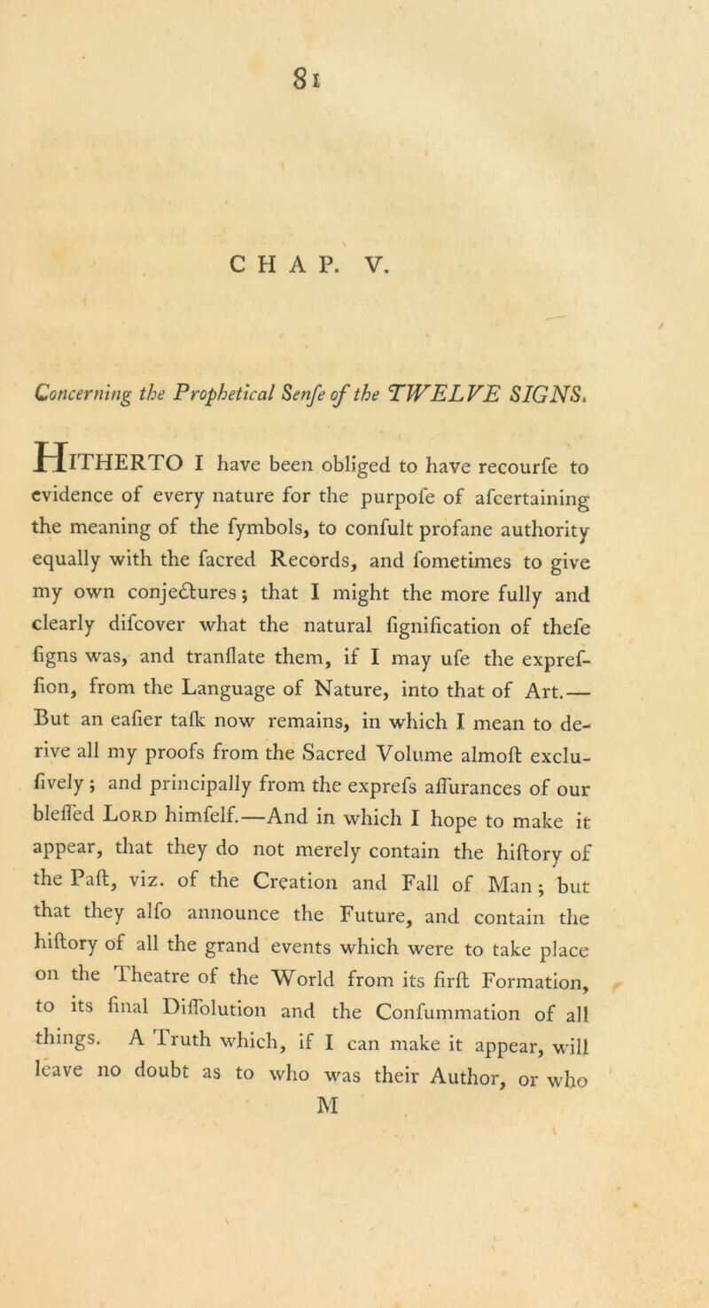 CHAP. V. Concerning the Prophetical Senfe of the TWELVE SIGNS, Hitherto i have been obliged to have recourfe to evidence of every nature for the purpofe of afcertaining the meaning of the fymbols, to confult profane authority equally with the facred Records, and fometimes to give my own conjedtures; that I might the more fully and clearly difcover what the natural fignification of thefe figns was, and tranflate them, if I may ufe the expref- fion, from the Language of Nature, into that of Art.— But an eafier talk now remains, in which I mean to de- rive all my proofs from the Sacred Volume almoft exclu- fively ; and principally from the exprefs aflurances of our blelfed Lord himfelf.—And in which I hope to make it appear, that they do not merely contain the hiftory of the Paft, viz. of the Creation and Fall of Man ; but that they alfo announce the Future, and contain the hiftory of all the grand events which were to take place on the Theatre of the World from its firft Formation, to its final Diflolution and the Confummation of all things. A Truth which, if I can make it appear, will leave no doubt as to who was their Author, or who M \