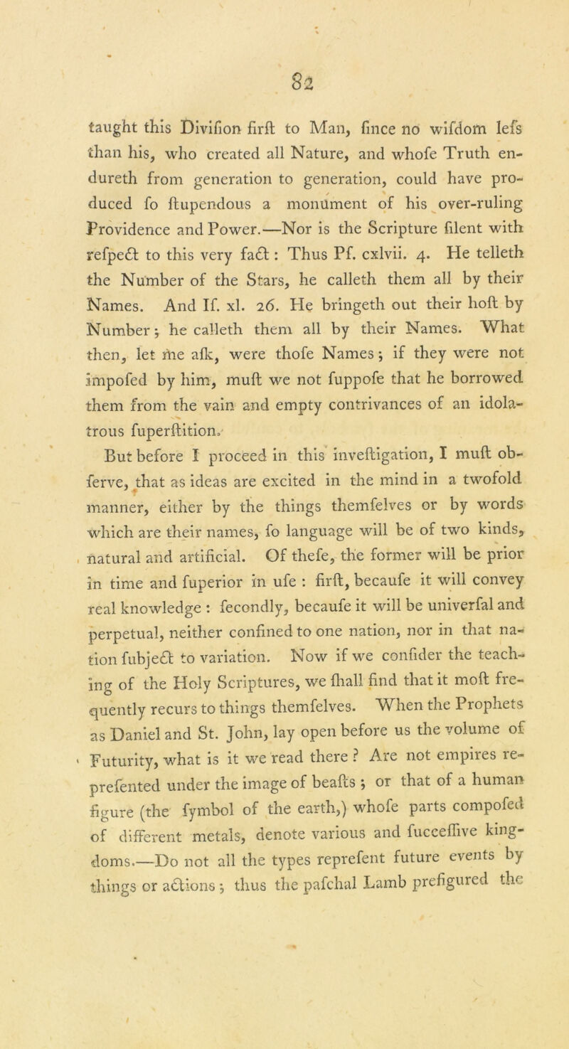 taught this Divifion firft to Man, fince no wifdom lefs than his, who created all Nature, and whofe Truth en- dureth from generation to generation, could have pro- duced fo ftupendous a monument of his over-ruling Providence and Power.—Nor is the Scripture filent with refpeft to this very fa£t: Thus Pf. cxlvii. 4. He telleth the Number of the Stars, he calleth them all by their Names. And If. xl. 26. He bringeth out their lioft by Number •, he calleth them all by their Names. What then, let me afk, were thofe Names j if they were not impofed by him, muft we not fuppofe that he borrowed them from the vain and empty contrivances of an idola- trous fuperftitiom But before I proceed in this inveftigation, I muft ob- ferve, that as ideas are excited in the mind in a twofold manner, either by the things themfelves or by words which are their names, fo language will be of two kinds, natural and artificial. Of thefe, the former will be prior in time and fuperior in ufe : firft, becaufe it will convey real knowledge : fecondly, becaufe it will be univerfal and perpetual, neither confined to one nation, nor in that na- tion fubjeft to variation. Now if we confider the teach- ing of the Holy Scriptures, we fliall find that it moft fre- quently recurs to things themfelves. When the Prophets as Daniel and St. John, lay open before us the volume of Futurity, what is it we read there ? Are not empires re- prefented under the image of beafts } or that of a human figure (the fymbol of the earth,) whofe parts compofed of different metals, denote various and fuceeflive king- doms.—Do not all the types reprefent future events by things or actions •, thus the pafchal Lamb prefigured the