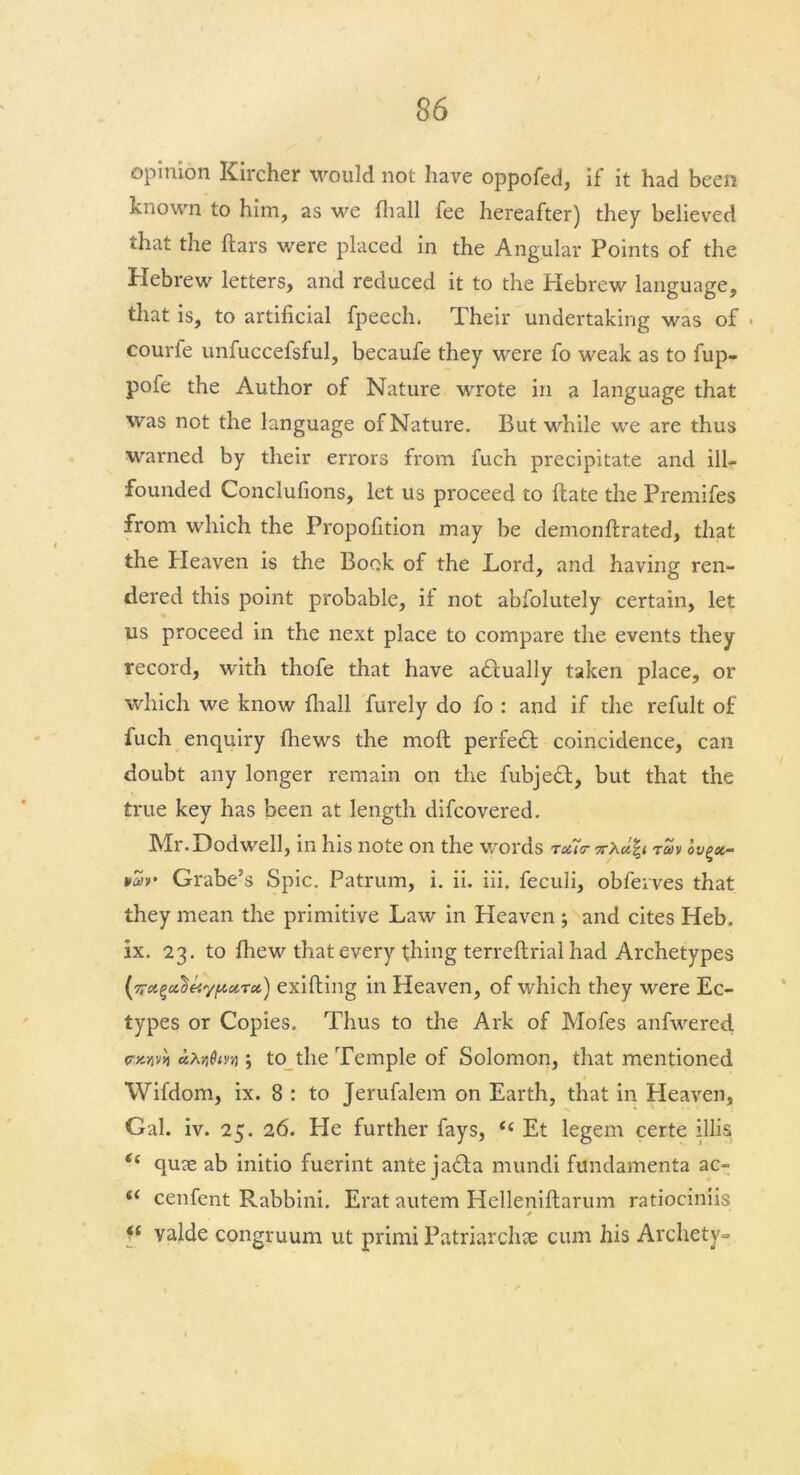 opinion Kircher would not have oppofed, if it had been known to him, as we fhall fee hereafter) they believed that the ftars were placed in the Angular Points of the Hebrew letters, and reduced it to the Hebrew language, that is, to artificial fpeech. Their undertaking was of . courfe unfuccefsful, becaufe they were fo weak as to fup- pofe the Author of Nature wrote in a language that was not the language of Nature. But while we are thus warned by their errors from fuch precipitate and ill- founded Conclufions, let us proceed to ftate the Premifes from which the Propofition may be demonftrated, that the Heaven is the Book of the Lord, and having ren- dered this point probable, if not abfolutely certain, let us proceed in the next place to compare the events they record, with thofe that have adlually taken place, or which we know fhall furely do fo : and if the refult of iuch enquiry (hews the moft perfedt coincidence, can doubt any longer remain on the fubjedt, but that the true key has been at length difcovered. Mr.Dodwell, in his note on the words tou<r 7r\ufy toiv ov^x- Grabe’s Spic. Patrum, i. ii. iii. feculi, obferves that they mean the primitive Law in Heaven ; and cites Heb. ix. 23. to fhew that every thing terreftrial had Archetypes rx) exifling in Heaven, of which they were Ec- types or Copies. Thus to the Ark of Mofes anfwered fxvvvi aXndir/i; to the Temple of Solomon, that mentioned Wifdom, ix. 8 : to Jerufalem on Earth, that in Heaven, Gal. iv. 25. 26. Lie further fays, <c Et legem certe illis t( quje ab initio fuerint ante jadla mundi fundamenta ac- i( cenfent Rabbini. Erat autem Helleniftarum ratiociniis / “ valde congruum ut primi Patriarchje cum his Archety-