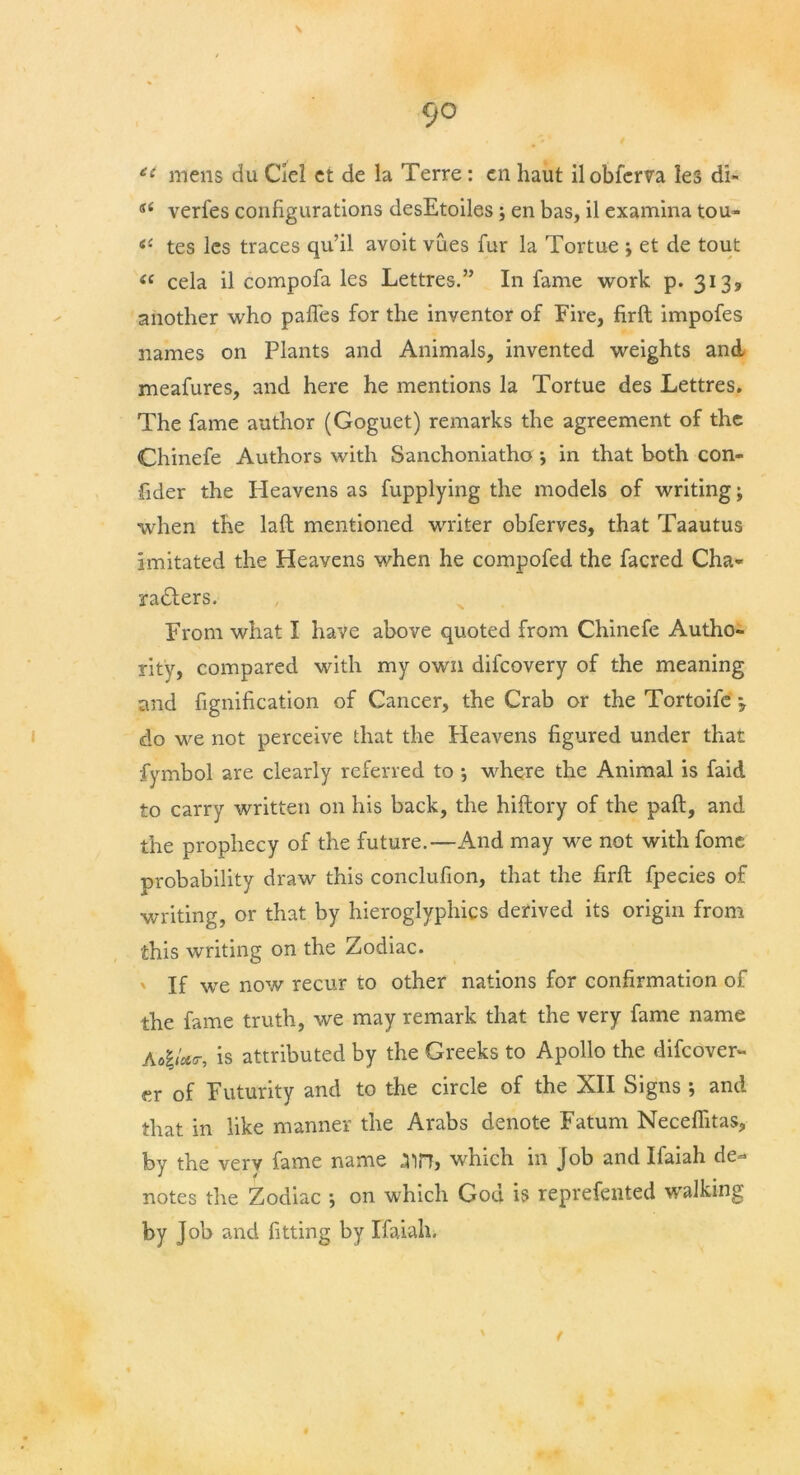 £t mens du Ciel ct de la Terre: en haut ilobferva les di- si verfes configurations desEtoiles; en bas, il examina tou» <e tes lcs traces qu’il avoit vues fur la Tortue ; et de tout « cela il compofa les Lettres.” In fame work p. 3139 another who paffes for the inventor of Fire, firft impofes names on Plants and Animals, invented weights and meafures, and here he mentions la Tortue des Lettres. The fame author (Goguet) remarks the agreement of the Chinefe Authors with Sanchoniatho j in that both con- sider the Heavens as fupplying the models of writing; when the laft mentioned writer obferves, that Taautus imitated the Heavens when he compofed the facred Cha- radfers. From what I have above quoted from Chinefe Autho- rity, compared with my own difeovery of the meaning and fignification of Cancer, the Crab or the Tortoife \ do we not perceive that the Heavens figured under that fymbol are clearly referred to •, where the Animal is faid to carry written on his back, the hiftory of the paid, and the prophecy of the future.—And may we not withfome probability draw this conclufion, that the firft fpecies of writing, or that by hieroglyphics derived its origin from this writing on the Zodiac. ' If we now recur to other nations for confirmation of the fame truth, we may remark that the very fame name A#g/*<r, is attributed by the Greeks to Apollo the difeover- er of Futurity and to the circle of the XII Signs ; and that in like manner the Arabs denote Fatum Neceflitas, by the very fame name .3in, which in job and Ifaiah de- notes the Zodiac ; on which Goa is reprefented walking by Job and fitting by Ifaiah.