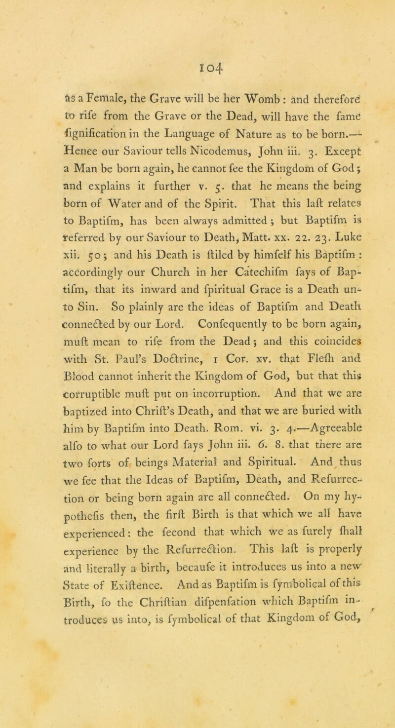 as a Female, the Grave will be her Womb : and therefore to rife from the Grave or the Dead, will have the fame » lignification in the Language of Nature as to be born.— Hence our Saviour tells Nicodemus, John iii. 3. Except a Man be born again, he cannot fee the Kingdom of God; and explains it further v. 5. that he means the being born of Water and of the Spirit. That this laft relates to Baptifm, has been always admitted ; but Baptifm is referred by our Saviour to Death, Matt. xx. 22. 23. Luke xii. 50 ; and his Death is (tiled by himfelf his Baptifm : accordingly our Church in her Catechifm fays of Bap- tifm, that its inward and fpiritual Grace is a Death un- to Sin. So plainly are the ideas of Baptifm and Death connected by our Lord. Confequently to be born again, mult mean to rife from the Dead; and this coincides with St. Paul’s Doctrine, 1 Cor. xv. that Flefh and Blood cannot inherit the Kingdom of God, but that this corruptible mud put on incorruption. And that we are baptized into Chrift’s Death, and that we are buried with him by Baptifm into Death. Rom. vi. 3. 4.—Agreeable alfo to what our Lord fays John iii. 6. 8. that there are two forts of beings Material and Spiritual. And thus we fee that the Ideas of Baptifm, Death, and Refurrec- tion or being born again are all connected. On my hy- pothecs then, the firfh Birth is that which we all have experienced: the fecond that which we as furely {hall experience by the Refurre&ion. This laft is properly and literally a birth, becaufe it introduces us into a new State of Exiftencc. And as Baptifm is fymbolical of this Birth, fo the Chriftian difpenfation which Baptifm in- troduces us into, is fymbolical of that Kingdom of God,