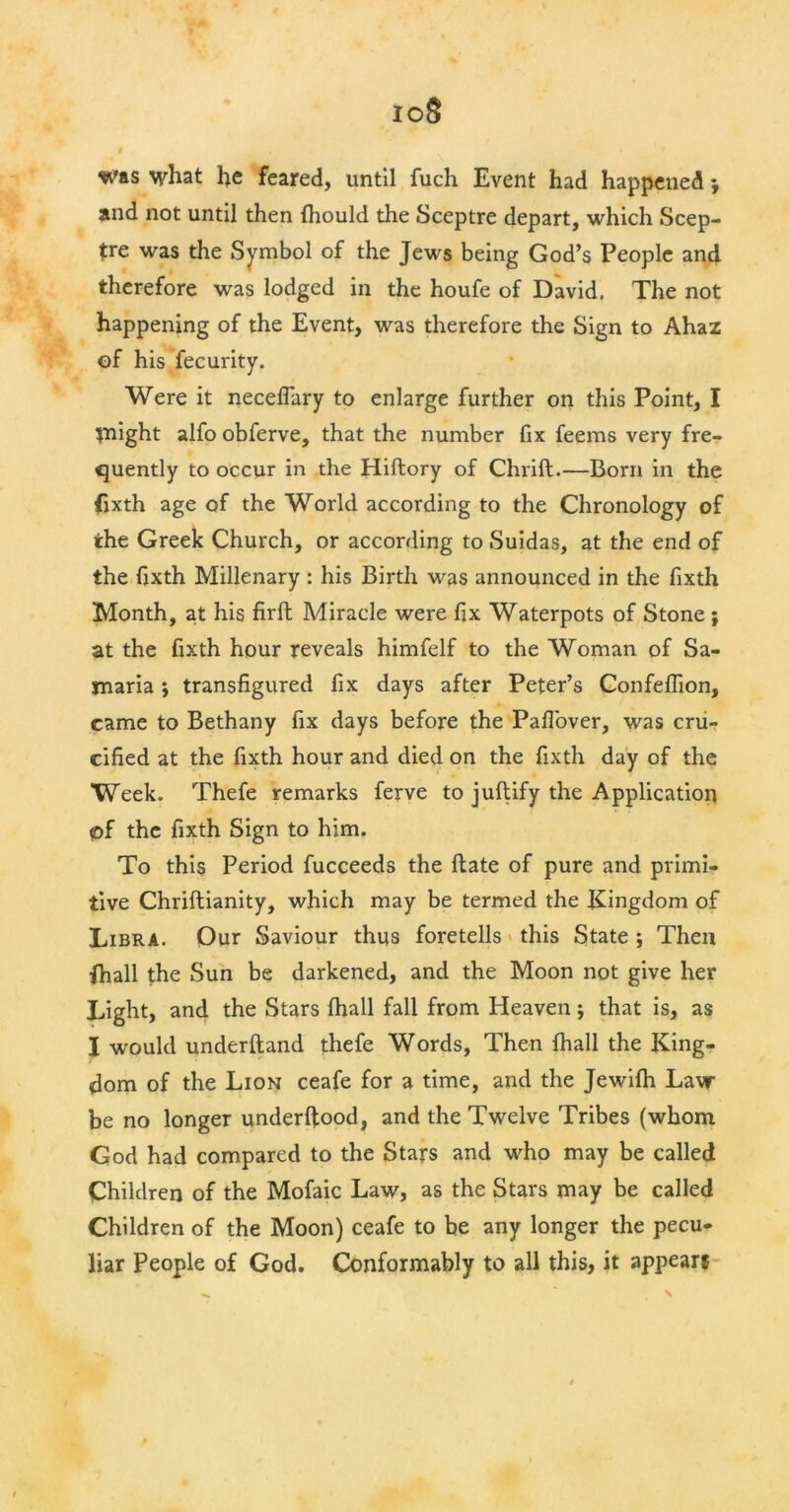 io8 was what he feared, until fuch Event had happened *, and not until then Ihould the Sceptre depart, which Scep- tre was the Symbol of the Jews being God’s People and therefore was lodged in the houfe of David. The not happening of the Event, was therefore the Sign to Ahaz of his fecurity. Were it neceflary to enlarge further on this Point, I tnight alfo obferve, that the number fix feems very fre- quently to occur in the Hiftory of Chrift.—Born in the fixth age of the World according to the Chronology of the Greek Church, or according to Suidas, at the end of the fixth Millenary : his Birth was announced in the fixth Month, at his firft Miracle were fix Waterpots of Stone; at the fixth hour reveals himfelf to the Woman of Sa- maria ; transfigured fix days after Peter’s Confeflion, came to Bethany fix days before the Pafl'over, was cru- cified at the fixth hour and died on the fixth day of the Week. Thefe remarks ferve to juftify the Application <of the fixth Sign to him. To this Period fucceeds the flate of pure and primi- tive Chriftianity, which may be termed the Kingdom of Libra. Our Saviour thus foretells this State ; Then {hall the Sun be darkened, and the Moon not give her Light, and the Stars fhall fall from Heaven; that is, as I would underftand thefe Words, Then fhall the King- dom of the Lion ceafe for a time, and the Jewifh Law be no longer underftood, and the Twelve Tribes (whom God had compared to the Stars and who may be called Children of the Mofaic Law, as the Stars may be called Children of the Moon) ceafe to be any longer the pecu- liar People of God. Conformably to all this, it appears