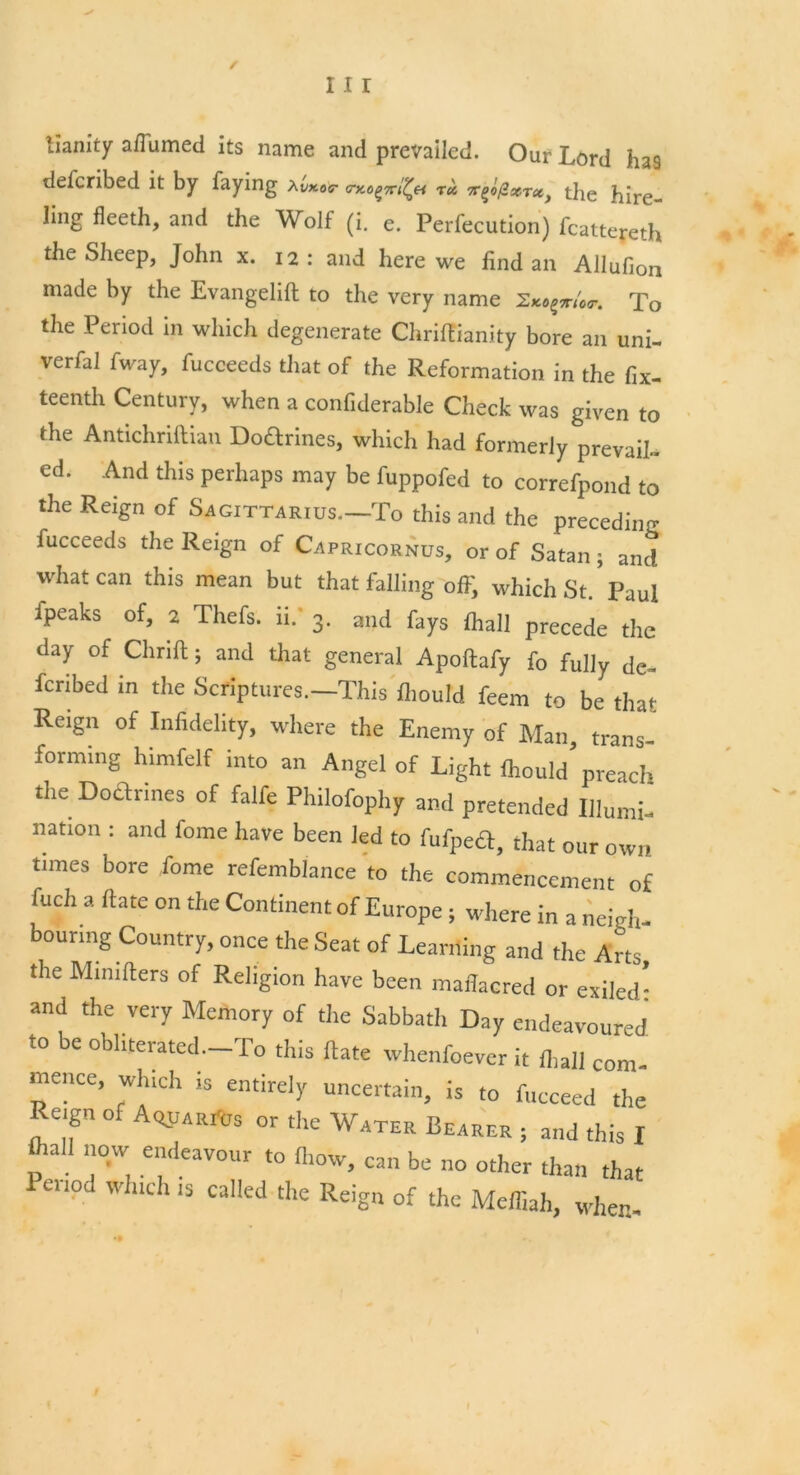 / 111 lianity aflumed its name and prevailed. Our Lord has described it by faying Xwm*- tu t^oPxtx, the hire- ling fleeth, and the Wolf (i. e. Perfecution) fcattereth the Sheep, John x. 12: and here we iind an Allufion made by the Evangelift to the very name Ziaqmor. To the Period in which degenerate Chrilfianity bore an uni- verfal fway, fucceeds that of the Reformation in the fix- teenth Century, when a confiderable Check was given to the Antichriftian Doarines, which had formerly prevail- ed. And this perhaps may be fuppofed to correfpond to the Reign of Sagittarius.—To this and the preceding fucceeds the Reign of Capricornus, or of Satan ; and what can this mean but that falling ofiy which St. Paul ipeaks of, 2 Thefs. 11. 3. and fays fhall precede the day of Chrift; and that general Apoftafy fo fully de- fcribed in the Scriptures.—This fliould feem to be that Reign of Infidelity, where the Enemy of Man, trans- forming himfelf into an Angel of Light fhould preach the Doarines of falfe Philofophy and pretended Illumi- nation : and feme have been led to fufpeft, that our own times bore Lome refemblance to the commencement of fuch a Rate on the Continent of Europe; where in a neigh- bouring Country, once the Seat of Learning and the Arts the Minifters of Religion have been maflacred or exiled! and the very Memory of the Sabbatli Day endeavoured to be obliterated. To this Hate whenfoever it (ball com- mence, Which is entirely uncertain, is to fucceed the Reign of AopARrtjs or the Water Bearer , and this I p a y. e<leaV0Ur t0 « be no other than that Penod which is called the Reign of the Meffiah, when-