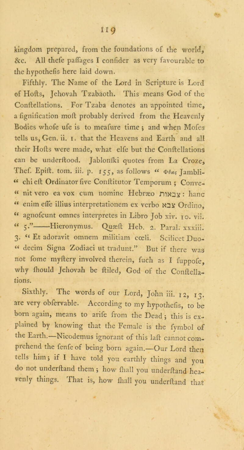 kingdom prepared, from the foundations of the world, &c. All thefe paffages I confider as very favourable to the hypothefis here laid down. Fifthly. The Name of the Lord in Scripture is Lord of Holts, Jehovah Tzabaoth. This means God of the Conftellations. For Tzaba denotes an appointed time, a fignification molt probably derived from the Heavenly Bodies whofe ufe is to meafure time ; and wrhen Mofes tells us, Gen. ii. i. that the Fleavens and Earth and all their Holts were made, what elfe but the Conftellations can be underftood. Jablonlki quotes from La Croze, Thef. Epift. tom. iii. p. 155, as follows “ Jambli- “ chi eft Ordinator five Conftitutor Temporum ; Conve- “ nit vero ea vox cum nomine Flebrseo niKUsf: hanc te enim efie illius interpretationem ex verbo lOSf Ordino, “ agnofcunt omnes interpretes in Libro Job xiv. 10. vii. “ 5-” Hieronymus. Quaeft Fleb. 2. Paral. xxxiii. 3. “ Et adoravit omnem militiam cceli. Scilicet Duo- “ decim Signa Zodiaci ut tradunt.” But if there was not fome myftery involved therein, fucli as I fuppofe, why Ihould Jehovah be ftiled, God of the Conftella- tions. Sixthly. The wwds of our Lord, John iii. 12, 13. are very obfervable. According to my hypothefis, to be born again, means to arife from the Dead; this is ex- plained by knowing that the Female is the fymbol of the Earth.—Nicodemus ignorant of this laft cannot com- prehend the fenfe of being born again.—Our Lord then tells him; if I have told you earthly things and you do not underftand them ; how fhall you underftand hea- venly things. That is, how lhall you underftand that