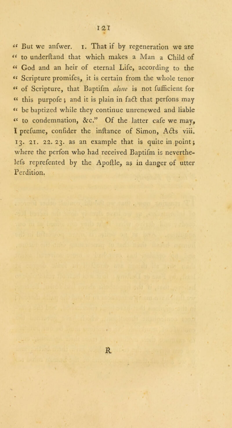 iS But we anfwer. i. That if by regeneration we are f( to underftand that which makes a Man a Child of “ God and an heir of eternal Life, according to the (i Scripture promifes, it is certain from the whole tenor tc of Scripture, that Baptifm alone is not fufficient for “ this purpofe ; and it is plain in fa£t that perfons may “ be baptized while they continue unrenewed and liable t( to condemnation, &c.” Of the latter cafe we may, I prefume, confider the inftance of Simon, A6ts viii. 13. 21. 22.23. as an example that is quite in point; where the perfon who had received Baptifm is neverthe- lefs reprefented by the Apoltle, as in danger of utter Perdition. ft